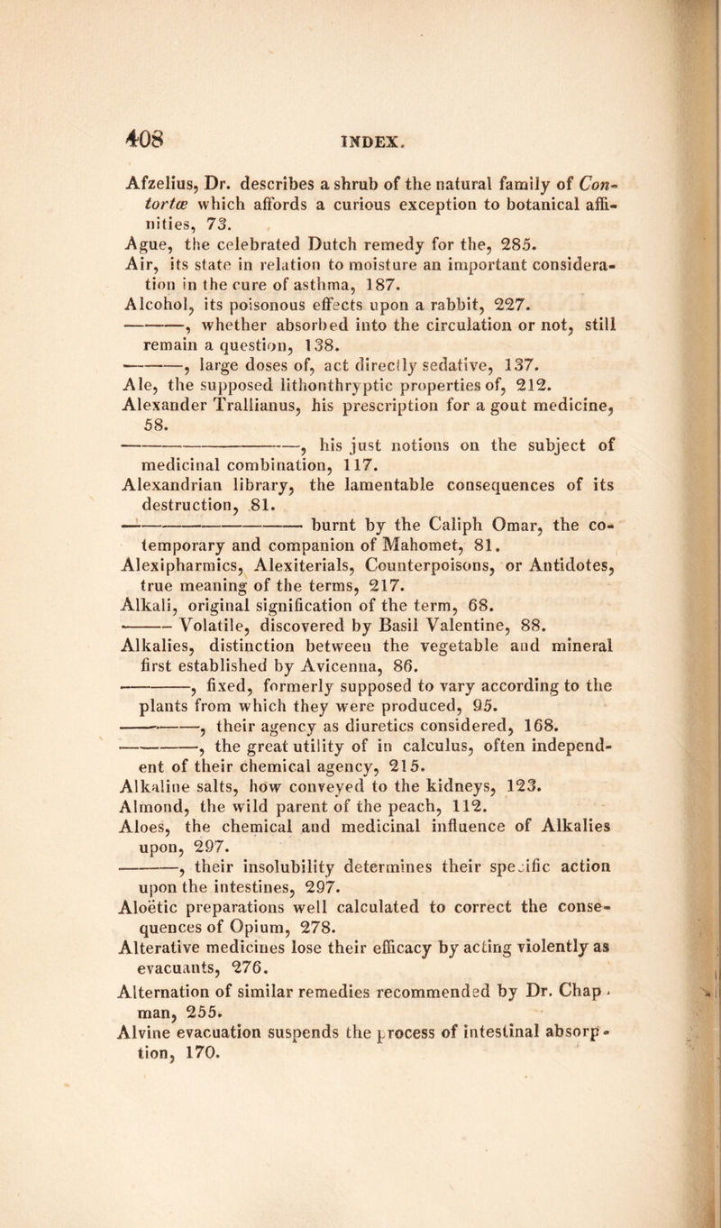Afzelius, Dr. describes a shrub of the natural family of Con~ tortce which affords a curious exception to botanical affi¬ nities, 73. Ague, the celebrated Dutch remedy for the, 285. Air, its state in relation to moisture an important considera¬ tion in the cure of asthma, 187. Alcohol, its poisonous effects upon a rabbit, 227. — --—, whether absorbed into the circulation or not, still remain a question, 138. --, large doses of, act directly sedative, 137. Ale, the supposed lithonthryptic properties of, 212. Alexander Traliianus, his prescription for a gout medicine, 58. --——? his jUst notions on the subject of medicinal combination, 117. Alexandrian library, the lamentable consequences of its destruction, 81. -——---— burnt by the Caliph Omar, the co¬ temporary and companion of Mahomet, 81. Alexipharmics, Alexiterials, Counterpoisons, or Antidotes, true meaning of the terms, 217. Alkali, original signification of the term, 68. *-Volatile, discovered by Basil Valentine, 88. Alkalies, distinction between the vegetable and mineral first established by Avicenna, 86. -———fixed, formerly supposed to vary according to the plants from which they were produced, 95. ---, their agency as diuretics considered, 168. •=--—, the great utility of in calculus, often independ¬ ent of their chemical agency, 215. Alkaline salts, how conveyed to the kidneys, 123. Almond, the wild parent of the peach, 112. Aloes, the chemical and medicinal influence of Alkalies upon, 297. — -, their insolubility determines their specific action upon the intestines, 297. Aloetic preparations well calculated to correct the conse¬ quences of Opium, 278. Alterative medicines lose their efficacy by acting violently as evacuants, 276. Alternation of similar remedies recommended by Dr. Chap ^ man, 255. Alvine evacuation suspends the process of intestinal absorp¬ tion, 170.