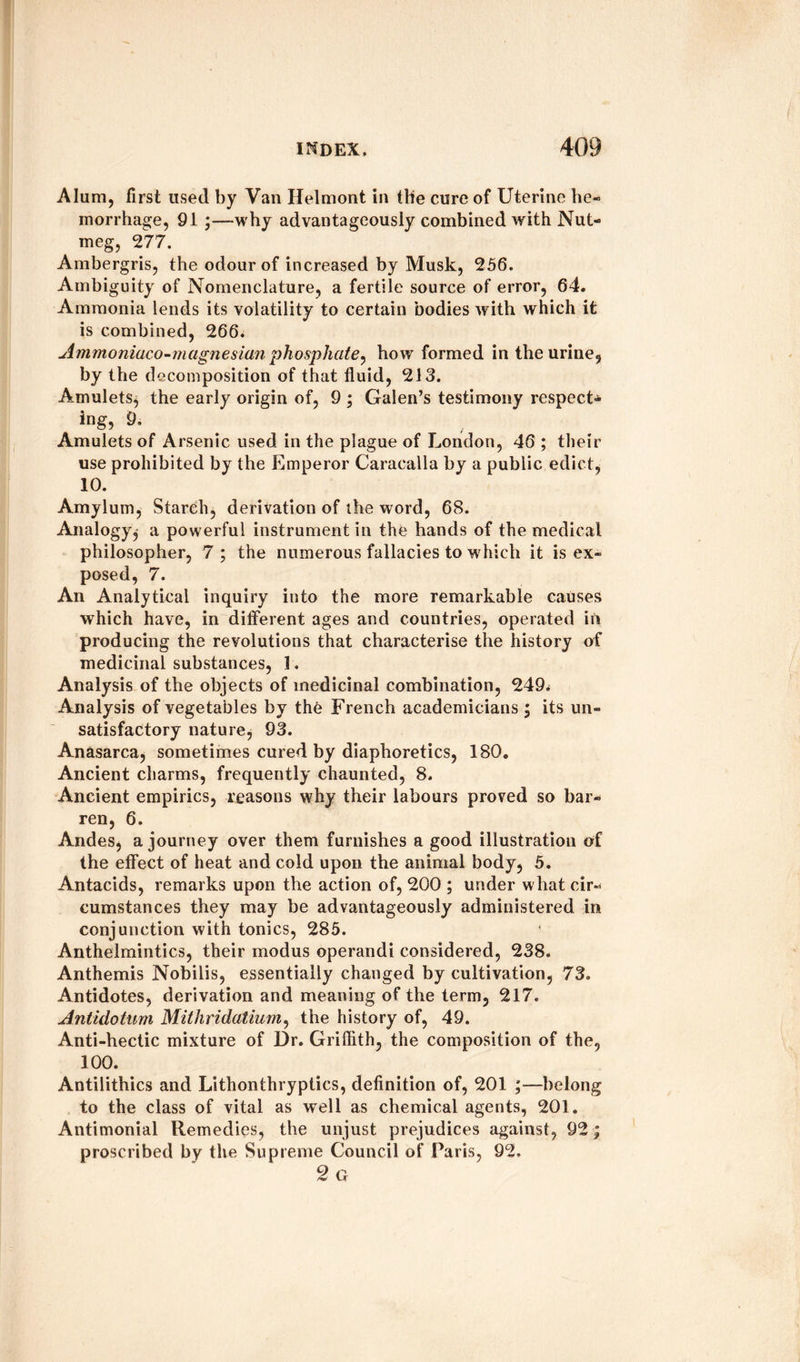 Alum, first used by Van Helmont in the cure of Uterine he¬ morrhage, 91 ;—why advantageously combined with Nut¬ meg, 27 7. Ambergris, the odour of increased by Musk, 256. Ambiguity of Nomenclature, a fertile source of error, 64. Ammonia lends its volatility to certain bodies with which it is combined, 266. Ammoniaco-magnesian phosphate, how formed in the urine, by the decomposition of that fluid, 213. Amulets^ the early origin of, 9 ; Galen’s testimony respect* ing, 9. Amulets of Arsenic used in the plague of London, 46 ; their use prohibited by the Emperor Caracalla by a public edict, 10. Amylum, Starch, derivation of the word, 68. Analogy^ a powerful instrument in the hands of the medical philosopher, 7 ; the numerous fallacies to which it is ex¬ posed, 7. An Analytical inquiry into the more remarkable causes which have, in different ages and countries, operated in producing the revolutions that characterise the history of medicinal substances, 1. Analysis of the objects of medicinal combination, 249* Analysis of vegetables by the French academicians; its un« satisfactory nature, 93. Anasarca, sometimes cured by diaphoretics, 180. Ancient charms, frequently chaunted, 8. Ancient empirics, reasons why their labours proved so bar¬ ren, 6. Andes, a journey over them furnishes a good illustration of the effect of heat and cold upon the animal body, 5. Antacids, remarks upon the action of, 200 ; under what cir¬ cumstances they may be advantageously administered in conjunction with tonics, 285. Anthelmintics, their modus operandi considered, 238. Anthemis Nobilis, essentially changed by cultivation, 73. Antidotes, derivation and meaning of the term, 217. Antidotum Mithridatiurn, the history of, 49. Anti-hectic mixture of Dr. Griffith, the composition of the, 100. Antilithics and Lithonthryptics, definition of, 201 ;—belong to the class of vital as well as chemical agents, 201. Antimonial Remedies, the unjust prejudices against, 92; proscribed by the Supreme Council of Paris, 92. 2 G
