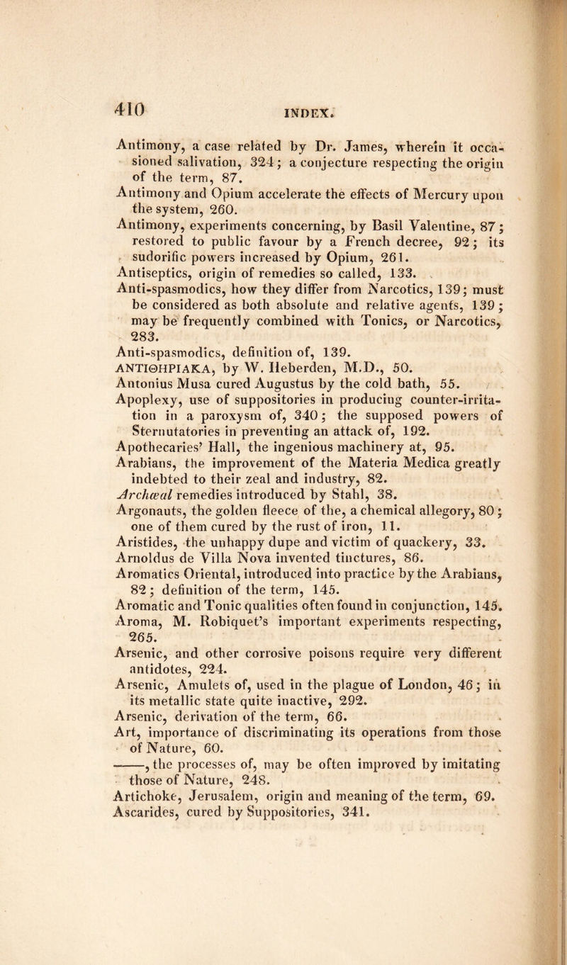 Antimony, a case related by Dr. James, wherein it occa¬ sioned salivation, 324 ; a conjecture respecting the origin of the term, 87. Antimony and Opium accelerate the effects of Mercury upon the system, 260. Antimony, experiments concerning, by Basil Valentine, 87; restored to public favour by a French decree, 92; its sudorific powers increased by Opium, 261. Antiseptics, origin of remedies so called, 133. Anti-spasmodics, how they differ from Narcotics, 139; must be considered as both absolute and relative agents, 139; may be frequently combined with Tonics, or Narcotics, 283. Anti-spasmodics, definition of, 139. ANTI0HPIAKA, by W. Iieberden, M.D., 50. Antonius Musa cured Augustus by the cold bath, 55. Apoplexy, use of suppositories in producing counter-irrita¬ tion in a paroxysm of, 340; the supposed powers of Sternutatories in preventing an attack of, 192. Apothecaries’ Hall, the ingenious machinery at, 95. Arabians, the improvement of the Materia Medica greatly indebted to their zeal and industry, 82. Archceal remedies introduced by Stahl, 38. Argonauts, the golden fleece of the, a chemical allegory, 80 ; one of them cured by the rust of iron, 11. Aristides, the unhappy dupe and victim of quackery, 33. Arnoldus de Villa Nova invented tinctures, 86. Aromatics Oriental, introduced into practice by the Arabians, 82 ; definition of the term, 145. Aromatic and Tonic qualities often found in conjunction, 145. Aroma, M. Robiquet’s important experiments respecting, 265. Arsenic, and other corrosive poisons require very different antidotes, 224. Arsenic, Amulets of, used in the plague of London, 46; in its metallic state quite inactive, 292. Arsenic, derivation of the term, 66. Art, importance of discriminating its operations from those of Nature, 60. —-, the processes of, may be often improved by imitating those of Nature, 248. Artichoke, Jerusalem, origin and meaning of the term, 69. Ascarides, cured by Suppositories, 341.