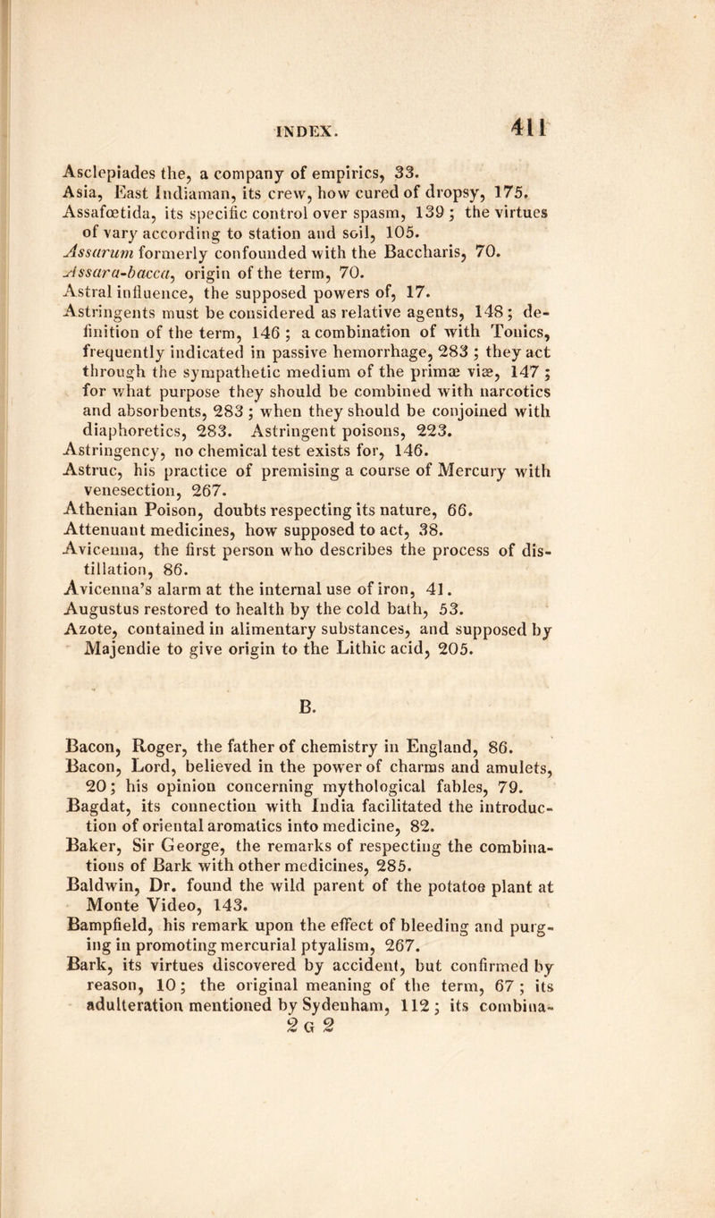 Asclepiades the, a company of empirics, 33. Asia, East indiaman, its crew, how cured of dropsy, 175. Assafcetida, its specific control over spasm, 139; the virtues of vary according to station and soil, 105. Ass arum formerly confounded with the Baccharis, 70. Assara-bacca, origin of the term, 70. Astral influence, the supposed powers of, 17. Astringents must be considered as relative agents, 148; de¬ finition of the term, 146; a combination of with Tonics, frequently indicated in passive hemorrhage, 283 ; they act through the sympathetic medium of the primae vise, 147 ; for what purpose they should be combined with narcotics and absorbents, 283 ; w hen they should be conjoined with diaphoretics, 283. Astringent poisons, 223. Astringcncy, no chemical test exists for, 146. Astruc, his practice of premising a course of Mercury with venesection, 267. Athenian Poison, doubts respecting its nature, 66. Attenuant medicines, howT supposed to act, 38. Avicenna, the first person who describes the process of dis¬ tillation, 86. Avicenna’s alarm at the internal use of iron, 41. Augustus restored to health by the cold bath, 53. Azote, contained in alimentary substances, and supposed by Majendie to give origin to the Lithic acid, 205. B, Bacon, Roger, the father of chemistry in England, 86. Bacon, Lord, believed in the power of charms and amulets, 20; his opinion concerning mythological fables, 79. Bagdat, its connection with India facilitated the introduc¬ tion of oriental aromatics into medicine, 82. Baker, Sir George, the remarks of respecting the combina¬ tions of Bark with other medicines, 285. Baldwin, Dr. found the wild parent of the potatoe plant at Monte Video, 143. Bampfield, his remark upon the effect of bleeding and purg¬ ing in promoting mercurial ptyalism, 267. Bark, its virtues discovered by accident, but confirmed by reason, 10; the original meaning of the term, 67 ; its adulteration mentioned by Sydenham, 112; its combiua- 2 g 2