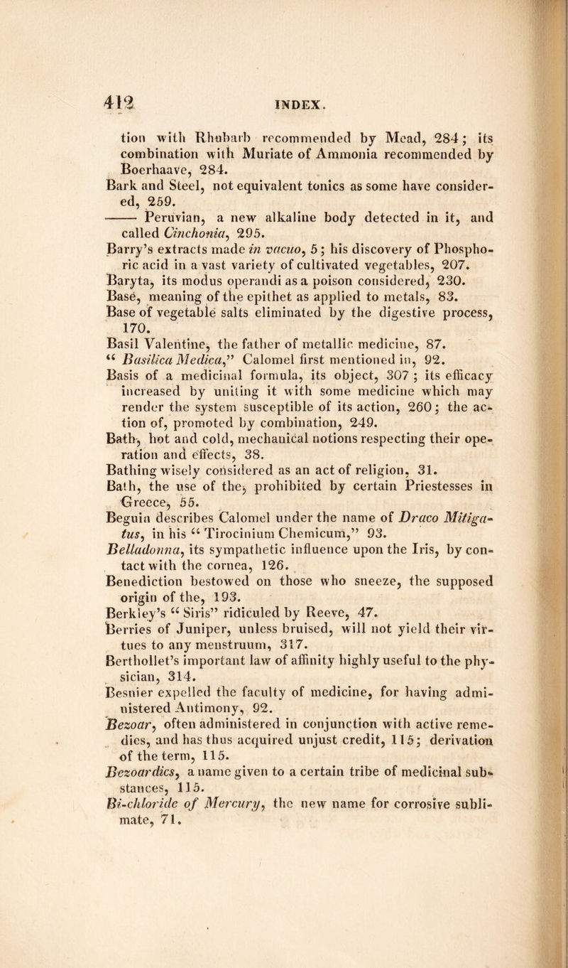 tion with Rhubarb recommended by Mead, 284; its combination with Muriate of Ammonia recommended by Boerhaave, 284. Bark and Steel, not equivalent tonics as some have consider¬ ed, 259. -- Peruvian, a new alkaline body detected in it, and called Cinchonia, 295. Barry’s extracts made in vacuo, 5; his discovery of Phospho¬ ric acid in a vast variety of cultivated vegetables, 207. Baryta, its modus operandi as a poison considered, 230. Base, meaning of the epithet as applied to metals, 83. Base of vegetable salts eliminated by the digestive process, 170. Basil Valentine, the father of metallic medicine, 87. <c Basilica Medica” Calomel first mentioned in, 92. Basis of a medicinal formula, its object, 307 ; its efficacy increased by uniting it with some medicine which may render the system susceptible of its action, 260; the ac¬ tion of, promoted by combination, 249. Bath, hot and cold, mechanical notions respecting their ope¬ ration and effects, 38. Bathing wisely considered as an act of religion, 31. Bath, the use of the, prohibited by certain Priestesses in Greece, 55. Beguin describes Calomel under the name of Draco Mitiga- tus, in his u Tirocinium Chemicum,” 93. Belladonna, its sympathetic influence upon the Iris, by con¬ tact with the cornea, 126. Benediction bestowed on those who sneeze, the supposed origin of the, 193. Berkley’s u Siris” ridiculed by Reeve, 47. Berries of Juniper, unless bruised, will not yield their vir¬ tues to any menstruum, 317. Berthollet’s important law of affinity highly useful to the phy¬ sician, 314. Besnier expelled the faculty of medicine, for having admi¬ nistered Antimony, 92. Bezoar, often administered in conjunction with active reme¬ dies, and has thus acquired unjust credit, 115; derivation of the term, 115. Bezoardics, a name given to a certain tribe of medicinal sub** stances, 115. Bi-chloride of Mercury, the new name for corrosive subli¬ mate, 71. /