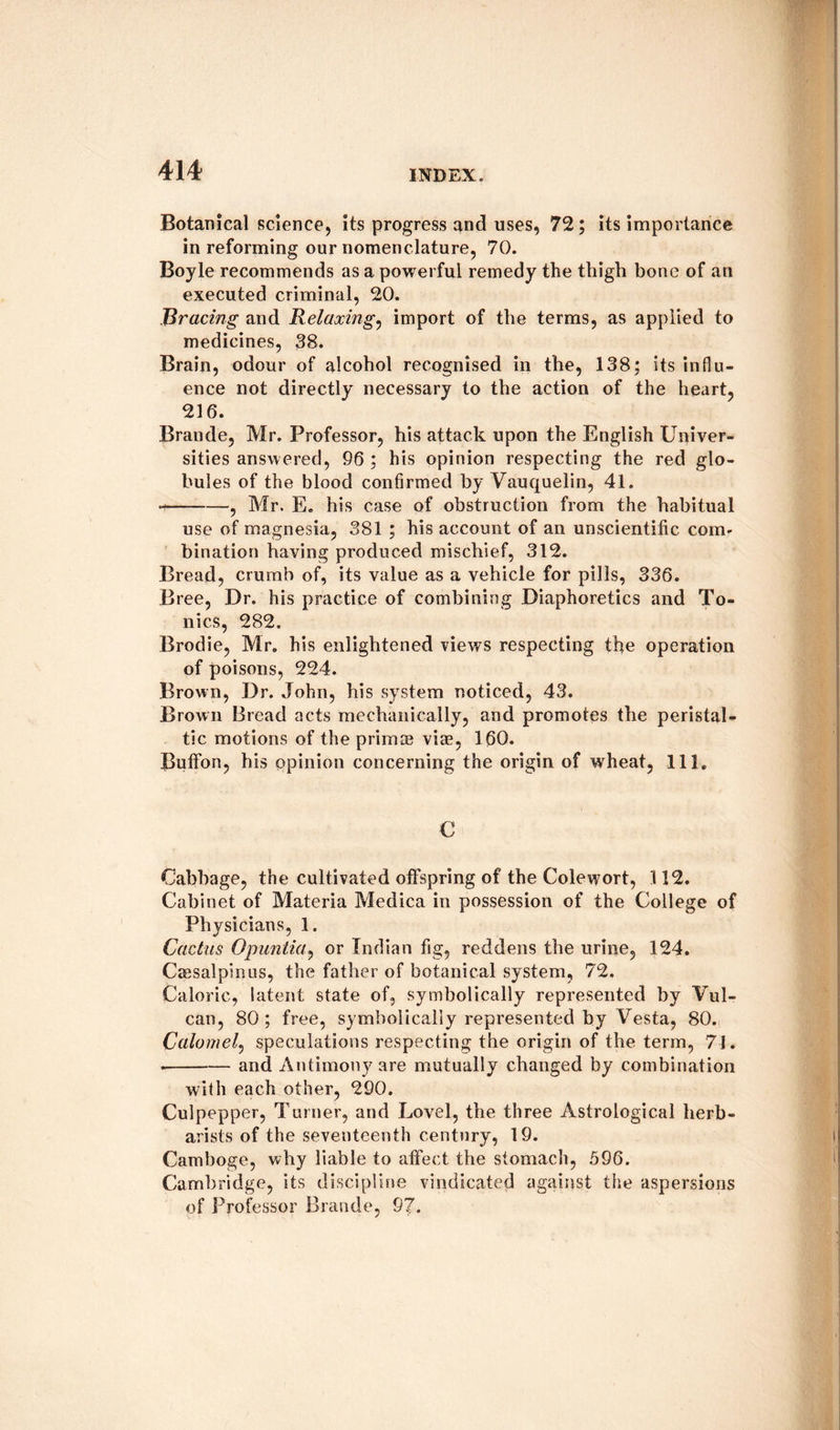 Botanical science, its progress and uses, 72; its importance in reforming our nomenclature, 70. Boyle recommends as a powerful remedy the thigh bone of an executed criminal, 20. Bracing and Relaxing, import of the terms, as applied to medicines, 38. Brain, odour of alcohol recognised in the, 138; its influ¬ ence not directly necessary to the action of the heart, 216. Braude, Mr. Professor, his attack upon the English Univer¬ sities answered, 96 ; his opinion respecting the red glo¬ bules of the blood confirmed by Vauquelin, 41. --, Mr. E. his case of obstruction from the habitual use of magnesia, 381 ; his account of an unscientific com¬ bination having produced mischief, 312. Bread, crumb of, its value as a vehicle for pills, 336. Bree, Dr. his practice of combining Diaphoretics and To¬ nics, 282. Brodie, Mr. his enlightened views respecting the operation of poisons, 224. Brown, Dr. John, his system noticed, 43. Brown Bread acts mechanically, and promotes the peristal¬ tic motions of the primae viae, 160. Buffon, his opinion concerning the origin of wheat, 111, € Cabbage, the cultivated offspring of the Colewort, 112. Cabinet of Materia Medica in possession of the College of Physicians, 1. Cactus Opuntia, or Indian fig, reddens the urine, 124. Caesalplnus, the father of botanical system, 72. Caloric, latent state of, symbolically represented by Vul¬ can, 80; free, symbolically represented by Vesta, 80. Calomel, speculations respecting the origin of the term, 71. .-and Antimony are mutually changed by combination with each other, 290. Culpepper, Turner, and Lovel, the three Astrological herb- arists of the seventeenth century, 19. Camboge, why liable to affect the stomach, 596. Cambridge, its discipline vindicated against the aspersions of Professor Braude, 97.