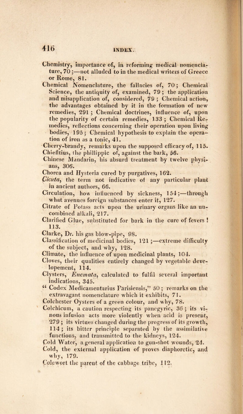 Chemistry, importance of, in reforming medical nomencla¬ ture, 70;—not alluded to in the medical writers of Greece or Rome, 81. Chemical Nomenclature, the fallacies of, 70; Chemical Science, the antiquity of, examined, 79 ; the application and misapplication of, considered, 79; Chemical action, the advantages obtained by it in the formation of new remedies, 291 ; Chemical doctrines, influence of, upon the popularity of certain remedies, 133 ; Chemical Re¬ medies, reflections concerning their operation upon living bodies, 195; Chemical hypothesis to explain the opera¬ tion of iron as a tonic, 41. Cherry-brandy, remarks upon the supposed efficacy of, 115. Chiefltius, the phi Hippie of, against the bark, 56. Chinese Mandarin, his absurd treatment by twelve physi- ans, 306. Chorea and Hysteria cured by purgatives, 162. Cicuta, the term not indicative of any particular plant in ancient authors, 66. Circulation, how influenced by sickness, 154;—through what avenues foreign substances enter it, 127. Citrate of Potass acts upon the urinary^ organs like an un¬ combined alkali, 217. Clarified Glue, substituted for bark in the cure of fevers ! 113. Clarke, Dr. his gas blow-pipe, 98. Classification of medicinal bodies, 121 ;—extreme difficulty of the subject, and w hy, 128. Climate, the influence of upon medicinal plants, 104. Cloves, their qualities entirely changed by vegetable deve- lopement, 114. Clysters, Enemaia, calculated to fulfil several important indications, 345. u Codex Medicamentarius Parisiensis,” 50 ; remarks on the extravagant nomenclature which it exhibits, 71. Colchester Oysters of a green colour, and why, 78. Colchicum, a caution respecting its panegyric, 36 ; its vi¬ nous infusion acts more violently w hen acid is present, 279 ; its virtues changed during the progress of its growth, 114; its bitter principle separated by the assimilative functions, and transmitted to the kidneys, 124. Cold Water, a general application to gun-shot wounds, 24. Cold, the external application of proves diaphoretic, and why, 179. Colewort the parent of the cabbage tribe, 112.
