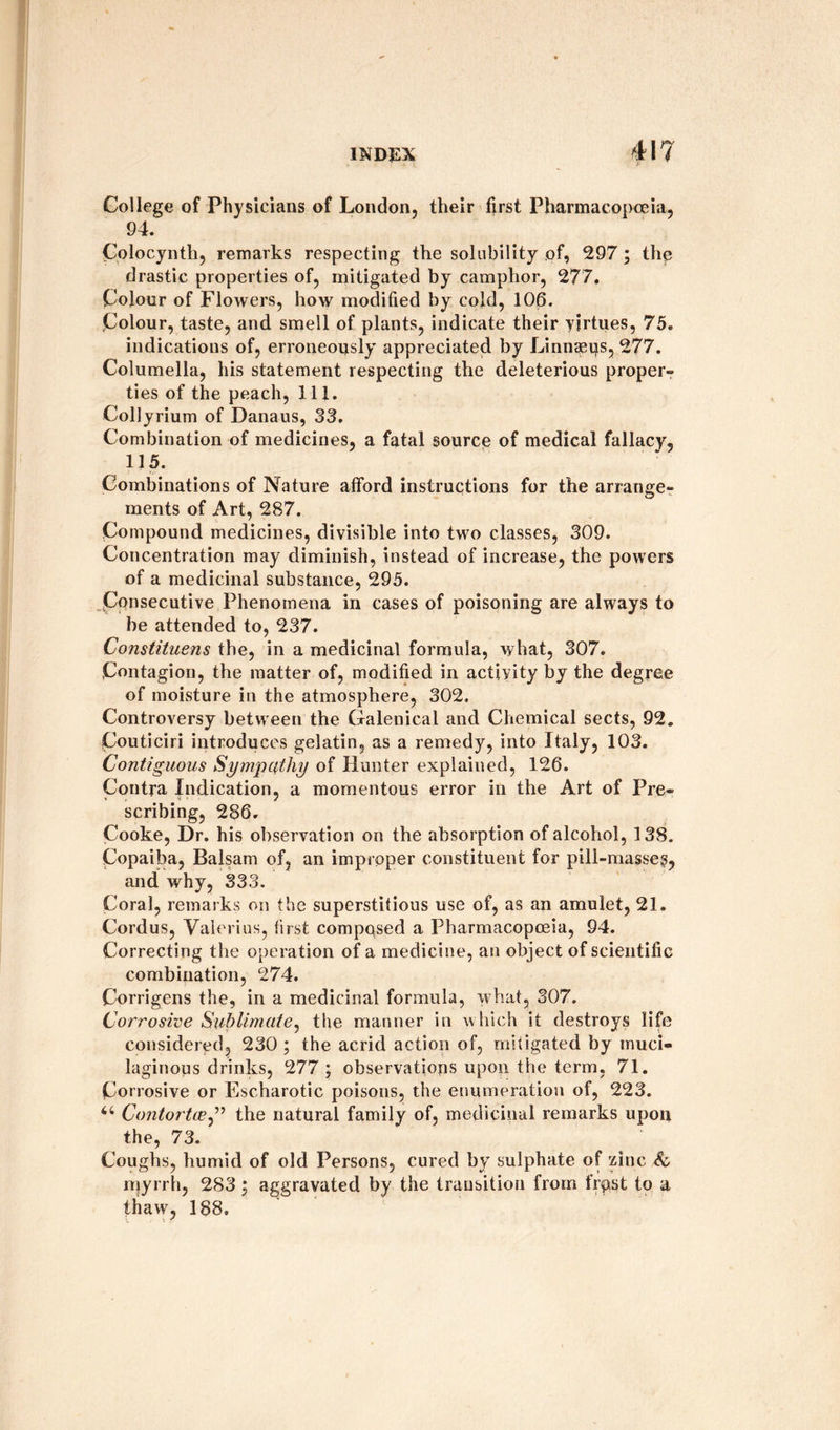 College of Physicians of London, their first Pharmacopoeia, 94. Colocynth, remarks respecting the solubility of, 297; the drastic properties of, mitigated by camphor, 277. Colour of Flowers, how modified by cold, 106. Colour, taste, and smell of plants, indicate their yirtues, 75. indications of, erroneously appreciated by Linnaeus, 277. Columella, his statement respecting the deleterious proper- ties of the peach, 111. Collyrium of Danaus, 33. Combination of medicines, a fatal source of medical fallacy, 115. Combinations of Nature afford instructions for the arrange¬ ments of Art, 287. Compound medicines, divisible into two classes, 309. Concentration may diminish, instead of increase, the powers of a medicinal substance, 295. Consecutive Phenomena in cases of poisoning are always to be attended to, 237. Constituens the, in a medicinal formula, what, 307. Contagion, the matter of, modified in activity by the degree of moisture in the atmosphere, 302. Controversy between the Galenical and Chemical sects, 92. Couticiri introduces gelatin, as a remedy, into Italy, 103. Contiguous Sympathy of Hunter explained, 126. Contra Indication, a momentous error in the Art of Pre¬ scribing, 286. Cooke, Dr. his observation on the absorption of alcohol, 138. Copaiba, Balsam of, an improper constituent for pill-masses, and why, 333. Coral, remarks on the superstitious use of, as an amulet, 21. Cordus, Valerius, first composed a Pharmacopoeia, 94. Correcting the operation of a medicine, an object of scientific combination, 274. Corrigens the, in a medicinal formula, what, 307. Corrosive Sublimate, the manner in which it destroys life considered, 230 ; the acrid action of, mitigated by muci¬ laginous drinks, 277 ; observations upon the term, 71. Corrosive or Escharotic poisons, the enumeration of, 223. u Contortce,” the natural family of, medicinal remarks upon the, 73. Coughs, humid of old Persons, cured by sulphate of zinc &amp; myrrh, 283; aggravated by the transition from frpst to a thaw, 188. •„ r