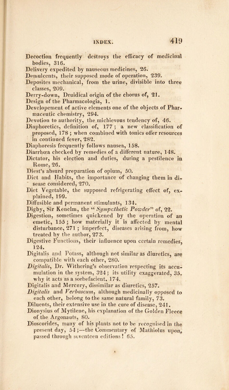 Decoction frequently destroys the efficacy of medicinal bodies, 316. Delivery expedited by nauseous medicines, 26. Demulcents, their supposed mode of operation, 239. Deposites mechanical, from the urine, divisible into three classes, 209. Derry-down, Druidical origin of the chorus of, 21. Design of the Pharmacologia, 1. Developement of active elements one of the objects of Phar¬ maceutic chemistry, 294. Devotion to authority, the michievous tendency of, 46. Diaphoretics, definition of, 177; a new classification of proposed, 178 ; when combined with tonics offer resources in continued fever, 282. Diaphoresis frequently follows nausea, 158. Diarrhoea checked by remedies of a different nature, 148. Dictator, his election and duties, during a pestilence in Rome, 26. Diest’s absurd preparation of opium, 50. Diet and Habits, the importance of changing them in di¬ sease considered, 270. Diet Vegetable, the supposed refrigerating effect of, ex¬ plained, 199. Diffusible and permanent stimulants, 134. Digby, Sir Kenelm, the u Sympathetic Powder” of, 22. Digestion, sometimes quickened by the operation of an emetic, 155 ; how materially it is affected by mental disturbance, 271 ; imperfect, diseases arising from, how treated by the author, 273. Di gestive Functions, their influence upon certain remedies, 124. Digitalis and Potass, although not similar as diuretics, are compatible with each other, 280. Digitalis, Dr. Withering’s observation respecting its accu¬ mulation in the system, 324; its utility exaggerated, 35. why it acts as a sorhefacient, 174, Digitalis and Mercury, dissimilar as diuretics, 257. Digitalis and Verbascum, although medicinally opposed to each other, belong to the same natural family, 73. Diluents, their extensive use in the cure of disease, 241. Dionysius of Mytilene, his explanation of the Golden Fleece of the Argonauts, 80. Dioscorides, many of his plants not to be recognised in the present day, 54 the Commentary of Mathiolus upon* passed through seventeen editions ! 65.