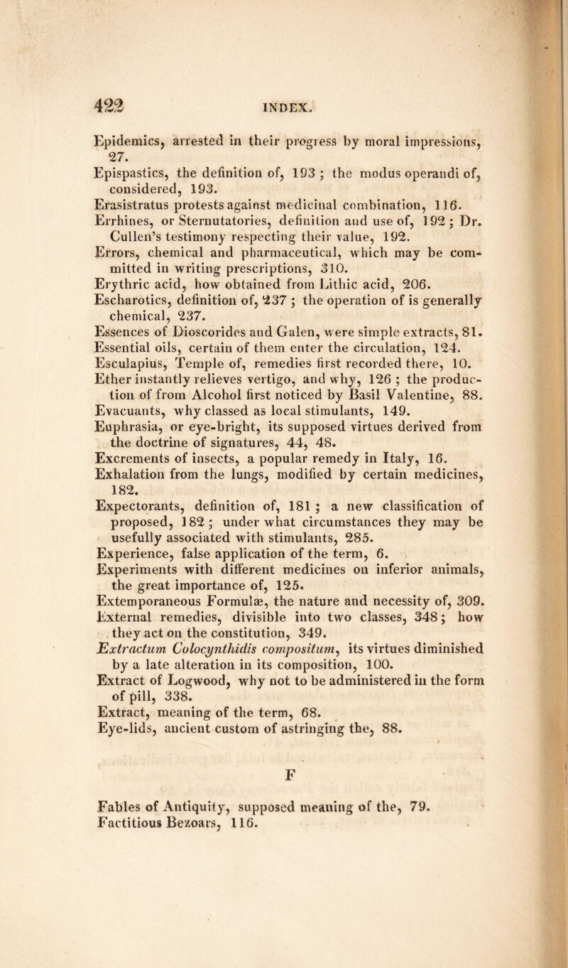 Epidemics, arrested in their progress by moral impressions, 27. Epispastics, the definition of, 193; the modus operandi of, considered, 193. Erasistratus protests against medicinal combination, 116. Errhines, or Sternutatories, definition and use of, 192; Dr. Cullen’s testimony respecting their value, 192. Errors, chemical and pharmaceutical, which may be com¬ mitted in writing prescriptions, 310. Erythric acid, how obtained from Lithic acid, 206. Escharotics, definition of, 237 ; the operation of is generally chemical, 237. Essences of Dioscorides and Galen, were simple extracts, 81. Essential oils, certain of them enter the circulation, 124. Esculapius, Temple of, remedies first recorded there, 10. Ether instantly relieves vertigo, and why, 126; the produc¬ tion of from Alcohol first noticed by Basil Valentine, 88. Evacuants, why classed as local stimulants, 149. Euphrasia, or eye-bright, its supposed virtues derived from the doctrine of signatures, 44, 48. Excrements of insects, a popular remedy in Italy, 16. Exhalation from the lungs, modified by certain medicines, 182. Expectorants, definition of, 181 ; a new classification of proposed, 182; under what circumstances they may be usefully associated with stimulants, 285. Experience, false application of the term, 6. Experiments with different medicines on inferior animals, the great importance of, 125. Extemporaneous Formulae, the nature and necessity of, 309. External remedies, divisible into two classes, 348; how they act on the constitution, 349. Extractum Colocynthidis compositum, its virtues diminished by a late alteration in its composition, 100. Extract of Logwood, why not to be administered in the form of pill, 338. Extract, meaning of the term, 68. Eye-lids, ancient custom of ^stringing the, 88. F Fables of Antiquity, supposed meaning of the, 79. Factitious Bezoars, 116.