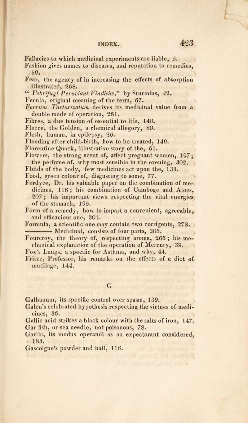 Fallacies to which medicinal experiments are liable, 5. Fashion gives names to diseases, and reputation to remedies, < 59. Fear, the agency of in increasing the effects of absorption illustrated, 268. ci Febrifugi Peruvians Vindiciceby Sturmius, 42. Fecula, original meaning of the term, 67. I'err urn Tartarizatum derives its medicinal value from a double mode of operation, 281. Fibres, a due tension of essential to life, 140. Fleece, the Golden, a chemical allegory, 80. Flesh, human, in epilepsy, 26. Flooding after child-birth, how to be treated, 149. Florentine Quack, illustrative story of the, 61. Flowers, the strong scent of, affect pregnant women, 197; the perfume of, why most sensible in the evening, 302. Fluids of the body, few medicines act upon the, 133. Food, green colour of, disgusting to some, 77. Fordyce, Dr. his valuable paper on the combination of me¬ dicines, 118; his combination of Gamboge and Aloes, 207; his important views respecting the vital energies of the stomach, 195. Form of a remedy, how to impart a convenient, agreeable, and efficacious one, 304. Formula, a scientific one may contain two corrigents, 278. --Medicinal, consists of four parts, 306. Fourcroy, the theory of, respecting aroma, 266 ; his me¬ chanical explanation of the operation of Mercury, 39. Fox’s Lungs, a specific for Asthma, and why, 44. Fritze, Professor, his remarks on the effects of a diet of mucilage, 144. G Galbanum, its specific control over spasm, 139. Galen’s celebrated hypothesis respecting the virtues of medi¬ cines, 36. -f Gallic acid strikes a black colour with the salts of iron, 147. Gar fish, or sea needle, not poisonous, 78. Garlic, its modus operandi as an expectorant considered, 183. Gascoigne’s powder and ball, 116.