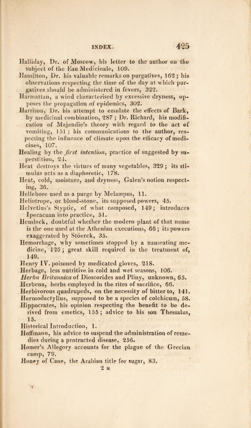 Halliday, Dr. of Moscow, his letter to the author oil the subject of the Eau Medicinale, 109. Hamilton, Dr. his valuable remarks on purgatives, 162; his observations respecting the time of the day at which pur¬ gatives should be administered in fevers, 322. Harmattan, a wind characterised by excessive dryness, op¬ poses the propagation of epidemics, 302. Harrison, Dr. his attempt to emulate the effects of Bark, by medicinal combination, 287 ; Dr. Richard, his modifi¬ cation of Majendie’s theory with regard to the act of vomiting, 151; his communications to the author, res¬ pecting the influence of climate upon the efficacy of medi¬ cines, 107. Healing by the first intention, practice of suggested by su¬ perstition, 24. Heat destroys the viitues of many vegetables, 329 ; its sti¬ mulus acts as a diaphoretic, 178. Heat, cold, moisture, and dryness, Galen’s notion respect¬ ing, 36. Hellebore used as a purge by Melampus, 11. Heliotrope, or blood-stone, its supposed powers, 45. Helvetius’s Styptic, of what composed, 149; introduces Ipecacuan into practice, 51. Hemlock, doubtful whether the modern plant of that name is the one used at the Athenian executions, 66 ; its powers exaggerated by Stoerck, 35. Hemorrhage, why sometimes stopped by a nauseating me¬ dicine, 126 ; great skill required in the treatment of, 149. Henry IV. poisoned by medicated gloves, 218. Herbage, less nutritive in cold and wet seasons, 106. Herba Britannica of Dioscorides and Pliny, unknown, 65. Herbena, herbs employed in the rites of sacrifice, 66. Herbivorous quadrupeds, on the necessity of bitter to, 141. Hermodactyllus, supposed to be a species of colchicum, 58. Hippocrates, his opinion respecting the benefit to be de¬ rived from emetics, 155; advice to his son Thessalus, 15. Historical Introduction, 1. Hoffmann, his advice to suspend the administration of reme¬ dies during a protracted disease, 256. Homer’s Allegory accounts for the plague of the Grecian camp, 79. Honey of Cane, the Arabian title for sugar, 83. 2 H