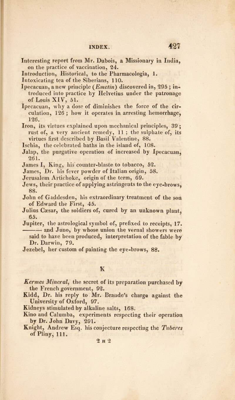 Interesting report from Mr. Dubois, a Missionary in India, on the practice of vaccination, 24. Introduction, Historical, to the Pharmacologia, 1. Intoxicating tea of the Siberians, 110. lpecacuan, anew principle (Emetin) discovered in, 295 ; in¬ troduced into practice by Helvetius under the patronage of Louis XIV, 51. lpecacuan, why a dose of diminishes the force of the cir¬ culation, 126 ; how it operates in arresting hemorrhage, 126. Iron, its virtues explained upon mechanical principles, 39 ; rust of, a very ancient remedy, 11 ; the sulphate of, its virtues first described by Basil Valentine, 88. Ischia, the celebrated baths in the island of, 108. Jalap, the purgative operation of increased by lpecacuan, 261. James I, King, his counter-blaste to tobacco, 52. James, Dr. his fever powder of Italian origin, 58. Jerusalem Artichoke, origin of the term, 69. Jews, their practice of applying astringents to the eye-brows, 88. John of Gaddesden, his extraordinary treatment of the son of Edward the First, 45. Julius Caesar, the soldiers of, cured by an unknown plant, 65. Jupiter, the astrological symbol of, prefixed to receipts, 17. -and Juno, by whose union the vernal showers were said to have been produced, interpretation of the fable by Dr. Darwin, 79. Jezebel, her custom of painting the eye-brows, 88. K Kermes Mineral, the secret of its preparation purchased by the French government, 92. Kidd, Dr. his reply to Mr. Braude’s charge against the University of Oxford, 97. Kidneys stimulated by alkaline salts, 168. Kino and Calumba, experiments respecting their operation by Dr. John Davy, 291. Knight, Andrew Esq. his conjecture respecting the Tuberes of Pliny, 111. 2 h 2