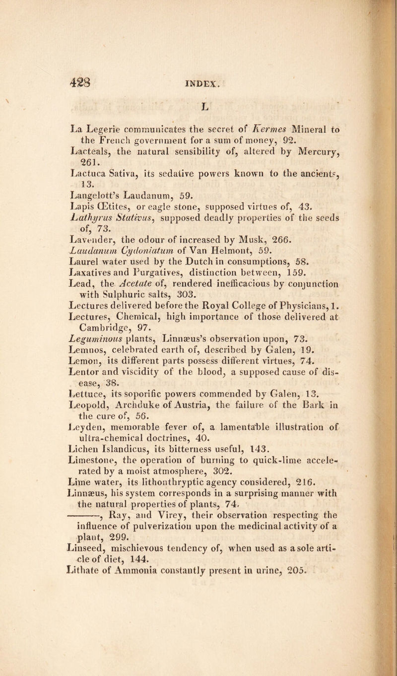 L La Legerie communicates the secret of Kermes Mineral to the French government for a sum of money, 92. Lacteals, the natural sensibility of, altered by Mercury, 261. Lactuca Sativa, its sedative powers known to the ancients, 13. Langelott’s Laudanum, 59. Lapis (Elites, or eagle stone, supposed virtues of, 43. Lathy r us Stativus, supposed deadly properties of the seeds of,’ 73. Lavender, the odour of increased by Musk, 266. Laudanum Cydoniatum of Van Helmont, 59. Laurel water used by the Dutch in consumptions, 58. Laxatives and Purgatives, distinction between, 159. Lead, the Acetate of, rendered inefficacious by conjunction with Sulphuric salts, 303. Lectures delivered before the Royal College of Physicians, 1. Lectures, Chemical, high importance of those delivered at Cambridge, 97. Leguminous plants, Linnaeus’s observation upon, 73. Lemnos, celebrated earth of, described by Galen, 19. Lemon, its different parts possess different virtues, 74. Lentor and viscidity of the blood, a supposed cause of dis¬ ease, 38. Lettuce, its soporific powers commended by Galen, 13. Leopold, Archduke of Austria, the failure of the Bark in the cure of, 56. Leyden, memorable fever of, a lamentable illustration of ultra-chemical doctrines, 40. Lichen Islandicus, its bitterness useful, 143. Limestone, the operation of burning to quick-lime accele¬ rated by a moist atmosphere, 302. Lime water, its lithonthryptic agency considered, 216. Linnaeus, his system corresponds in a surprising manner with the natural properties of plants, 74. —--, Ray, and Virey, their observation respecting the influence of pulverization upon the medicinal activity of a plant, 299. Linseed, mischievous tendency of, when used as a sole arti¬ cle of diet, 144. Lithate of Ammonia constantly present in urine, 205.