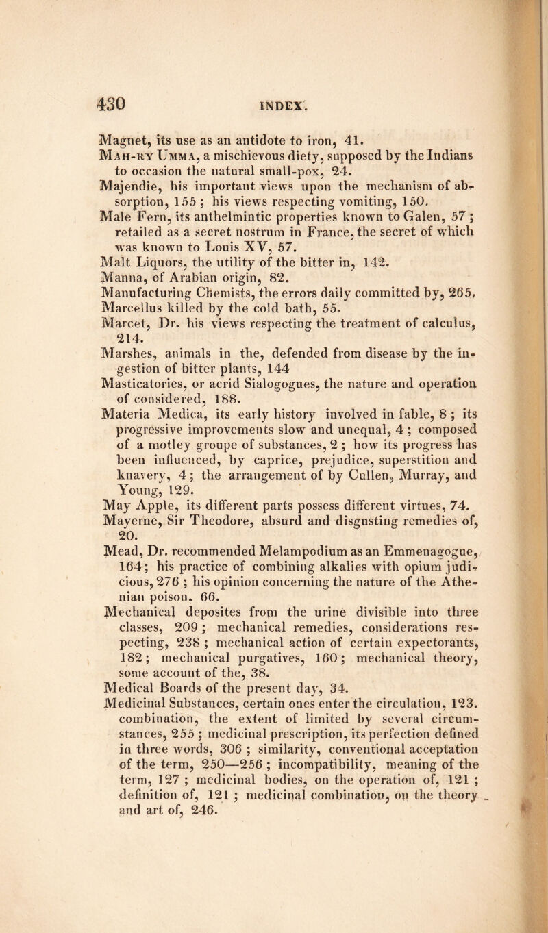 Magnet, its use as an antidote to iron, 41. Mah-ry Umma, a mischievous diety, supposed by the Indians to occasion the natural small-pox, 24. Majendie, his important views upon the mechanism of ab* sorption, 155 ; his views respecting vomiting, 150. Male Fern, its anthelmintic properties known to Galen, 57 ; retailed as a secret nostrum in France, the secret of which was known to Louis XV, 57. Malt Liquors, the utility of the bitter in, 142. Manna, of Arabian origin, 82. Manufacturing Chemists, the errors daily committed by, 265, Marcellus killed by the cold bath, 55. Marcet, Dr. his view s respecting the treatment of calculus, 214. Marshes, animals in the, defended from disease by the in* gestion of bitter plants, 144 Masticatories, or acrid Sialogogues, the nature and operation of considered, 188. Materia Medica, its early history involved in fable, 8 ; its progressive improvements slowT and unequal, 4 ; composed of a motley groupe of substances, 2 ; how its progress has been influenced, by caprice, prejudice, superstition and knavery, 4; the arrangement of by Cullen, Murray, and Young, 129. May Apple, its different parts possess different virtues, 74. Mayerne, Sir Theodore, absurd and disgusting remedies of, 20. Mead, Dr. recommended Melampodium as an Emmenagogue, 164; his practice of combining alkalies with opium judi* cious, 276 ; his opinion concerning the nature of the Athe¬ nian poison. 66. Mechanical deposites from the urine divisible into three classes, 209 ; mechanical remedies, considerations res¬ pecting, 238 ; mechanical action of certain expectorants, 182; mechanical purgatives, 160; mechanical theory, some account of the, 38. Medical Boards of the present day, 34. Medicinal Substances, certain ones enter the circulation, 123. combination, the extent of limited by several circum¬ stances, 255 ; medicinal prescription, its perfection defined in three words, 306 ; similarity, conventional acceptation of the term, 250—256 ; incompatibility, meaning of the term, 127 ; medicinal bodies, on the operation of, 121 ; definition of, 121 ; medicinal combination, on the theory _ and art of, 246.