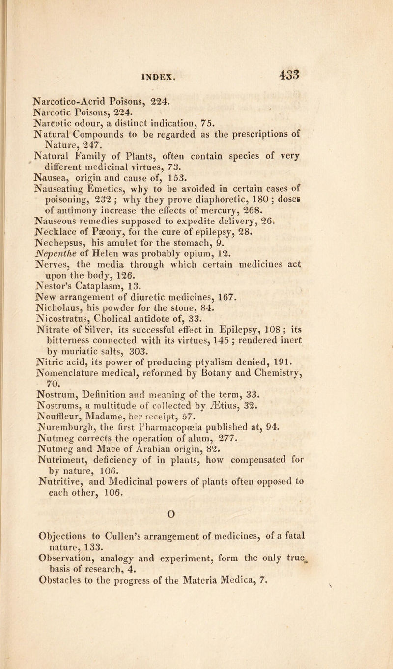 Narcotico-Acrid Poisons, 224. Narcotic Poisons, 224. Narcotic odour, a distinct indication, 75. Natural Compounds to be regarded as the prescriptions of Nature, 247. Natural Family of Plants, often contain species of very different medicinal virtues, 73. Nausea, origin and cause of, 153. Nauseating Fjmetics, why to be avoided in certain cases of poisoning, 232 ; why they prove diaphoretic, 180 ; doses of antimony increase the effects of mercury, 268. Nauseous remedies supposed to expedite delivery, 26. Necklace of Paeony, for the cure of epilepsy, 28. Nechepsus, his amulet for the stomach, 9. Nepenthe of Helen was probably opium, 12. Nerves, the media through which certain medicines act upon the body, 126. Nestor’s Cataplasm, 13. New arrangement of diuretic medicines, 167. Nicholaus, his powder for the stone, 84. Nicostratus, Cholical antidote of, 33. Nitrate of Silver, its successful effect in Epilepsy, 108 ; its bitterness connected with its virtues, 145 ; rendered inert by muriatic salts, 303. Nitric acid, its power of producing ptyalism denied, 191. Nomenclature medical, reformed by Botany and Chemistry, 70. Nostrum, Definition and meaning of the term, 33. Nostrums, a multitude of collected by iEtius, 32. Nouffleur, Madame, her receipt, 57. Nuremburgh, the first Pharmacopoeia published at, 94. Nutmeg corrects the operation of alum, 277. Nutmeg and Mace of Arabian origin, 82. Nutriment, deficiency of in plants, how compensated for by nature, 106. Nutritive, and Medicinal powers of plants often opposed to each other, 106. O Objections to Cullen’s arrangement of medicines, of a fatal nature, 133. Observation, analogy and experiment, form the only true^ basis of research, 4. Obstacles to the progress of the Materia Medica, 7.