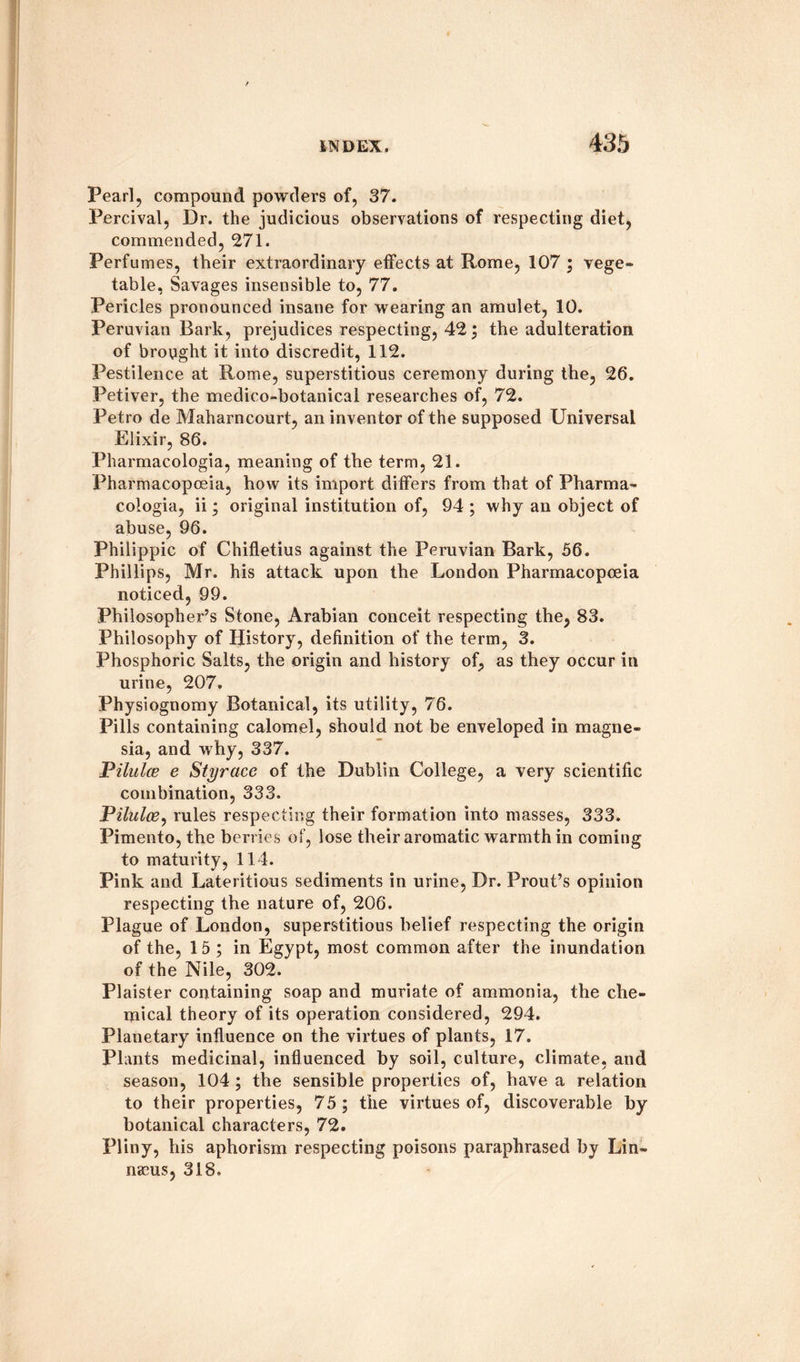 Pearl, compound powders of, 37. Percival, Dr. the judicious observations of respecting diet, commended, 271. Perfumes, their extraordinary effects at Rome, 107 ; vege¬ table, Savages insensible to, 77. Pericles pronounced insane for wearing an amulet, 10. Peruvian Bark, prejudices respecting, 42; the adulteration of brought it into discredit, 112. Pestilence at Rome, superstitious ceremony during the, 26. Petiver, the medico-botanical researches of, 72. Petro de Maharncourt, an inventor of the supposed Universal Elixir, 86. Pharmacologia, meaning of the term, 21. Pharmacopoeia, how its import differs from that of Pharma¬ cologia, ii; original institution of, 94 ; why an object of abuse, 96. Philippic of Chifletius against the Peruvian Bark, 56. Phillips, Mr. his attack upon the London Pharmacopoeia noticed, 99. Philosopher’s Stone, Arabian conceit respecting the, 83. Philosophy of History, definition of the term, 3. Phosphoric Salts, the origin and history of, as they occur in urine, 207. Physiognomy Botanical, its utility, 76. Pills containing calomel, should not be enveloped in magne¬ sia, and why, 337. Pilulce e Styrace of the Dublin College, a very scientific combination, 333. Pilulce, rules respecting their formation into masses, 333. Pimento, the berries of, lose their aromatic warmth in coming to maturity, 114. Pink and Lateritious sediments in urine, Dr. Prout’s opinion respecting the nature of, 206. Plague of London, superstitious belief respecting the origin of the, 15 ; in Egypt, most common after the inundation of the Nile, 302. Plaister containing soap and muriate of ammonia, the che¬ mical theory of its operation considered, 294. Planetary influence on the virtues of plants, 17. Plants medicinal, influenced by soil, culture, climate, and season, 104 ; the sensible properties of, have a relation to their properties, 75; the virtues of, discoverable by botanical characters, 72. Pliny, his aphorism respecting poisons paraphrased by Lin¬ naeus, 318.