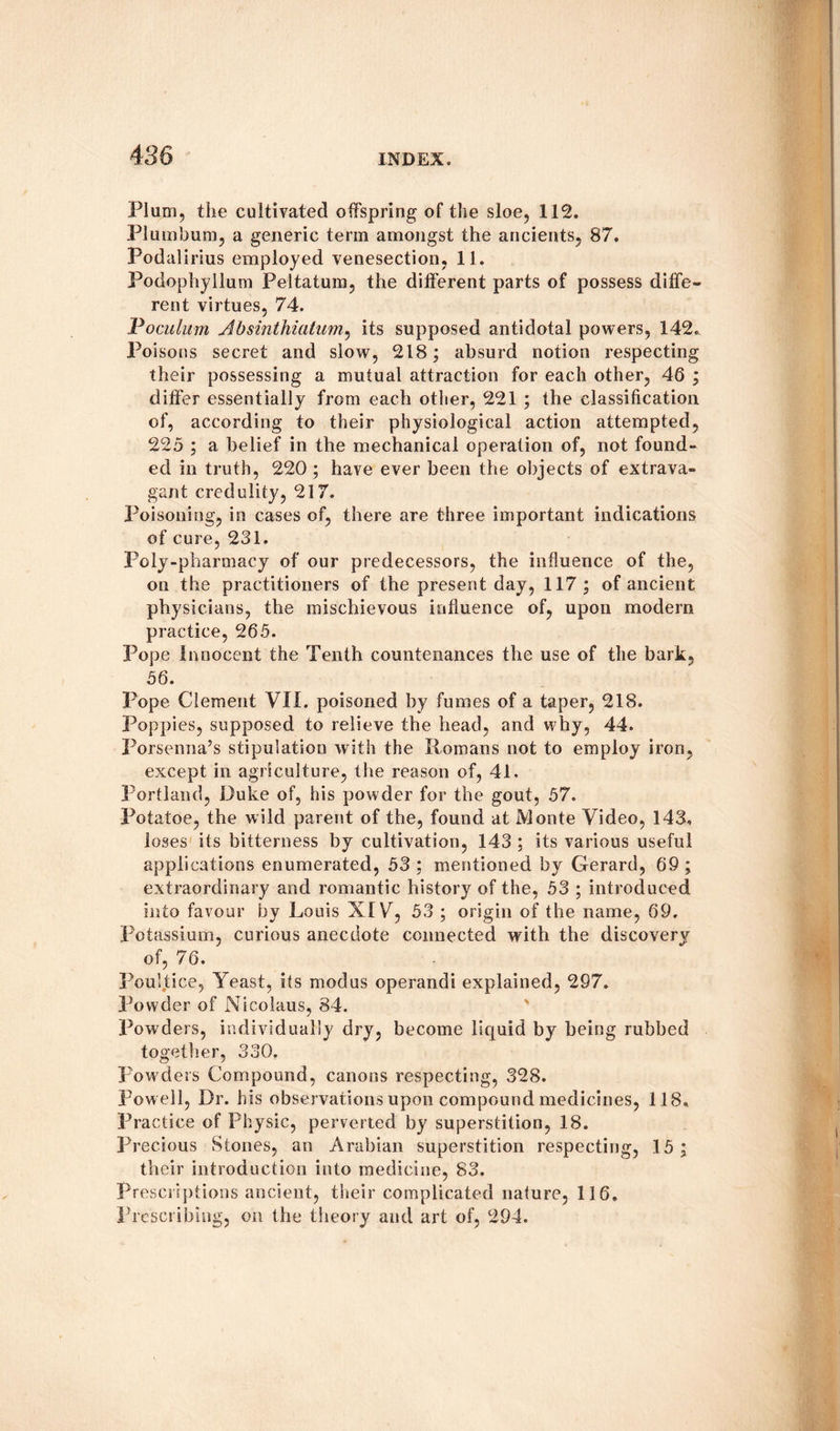 Plum, the cultivated offspring of the sloe, 112. Plumbum, a generic term amongst the ancients, 87. Podalirius employed venesection, 11. Podophyllum Peltatum, the different parts of possess diffe¬ rent virtues, 74. Inoculum Absinthiatum, its supposed antidotal powers, 142. Poisons secret and slow, 218; absurd notion respecting their possessing a mutual attraction for each other, 46 ; differ essentially from each other, 221 ; the classification of, according to their physiological action attempted, 225 ; a belief in the mechanical operation of, not found¬ ed in truth, 220; have ever been the objects of extrava¬ gant credulity, 217. Poisoning, in cases of, there are three important indications of cure, 231. Poly-pharmacy of our predecessors, the influence of the, on the practitioners of the present day, 117 ; of ancient physicians, the mischievous influence of, upon modern practice, 265. Pope Innocent the Tenth countenances the use of the bark, 56. Pope Clement VII. poisoned by fumes of a taper, 218. Poppies, supposed to relieve the head, and why, 44. Porsenna’s stipulation with the Romans not to employ iron, except in agriculture, the reason of, 41. Portland, Duke of, his powder for the gout, 57. Potatoe, the wild parent of the, found at Monte Video, 143. loses its bitterness by cultivation, 143 ; its various useful applications enumerated, 53 ; mentioned by Gerard, 69 ; extraordinary and romantic history of the, 53 ; introduced into favour by Louis XIV, 53 ; origin of the name, 69, Potassium, curious anecdote connected with the discovery of, 76. Poultice, Yeast, its modus operandi explained, 297. Powder of Nicolaus, 84. Powders, individually dry, become liquid by being rubbed together, 330. Powders Compound, canons respecting, 328. Pow ell, Dr. his observations upon compound medicines, 118. Practice of Physic, perverted by superstition, 18. Precious Stones, an Arabian superstition respecting, 15; their introduction into medicine, 83. Prescriptions ancient, their complicated nature, 116. Prescribing, on the theory and art of, 294.