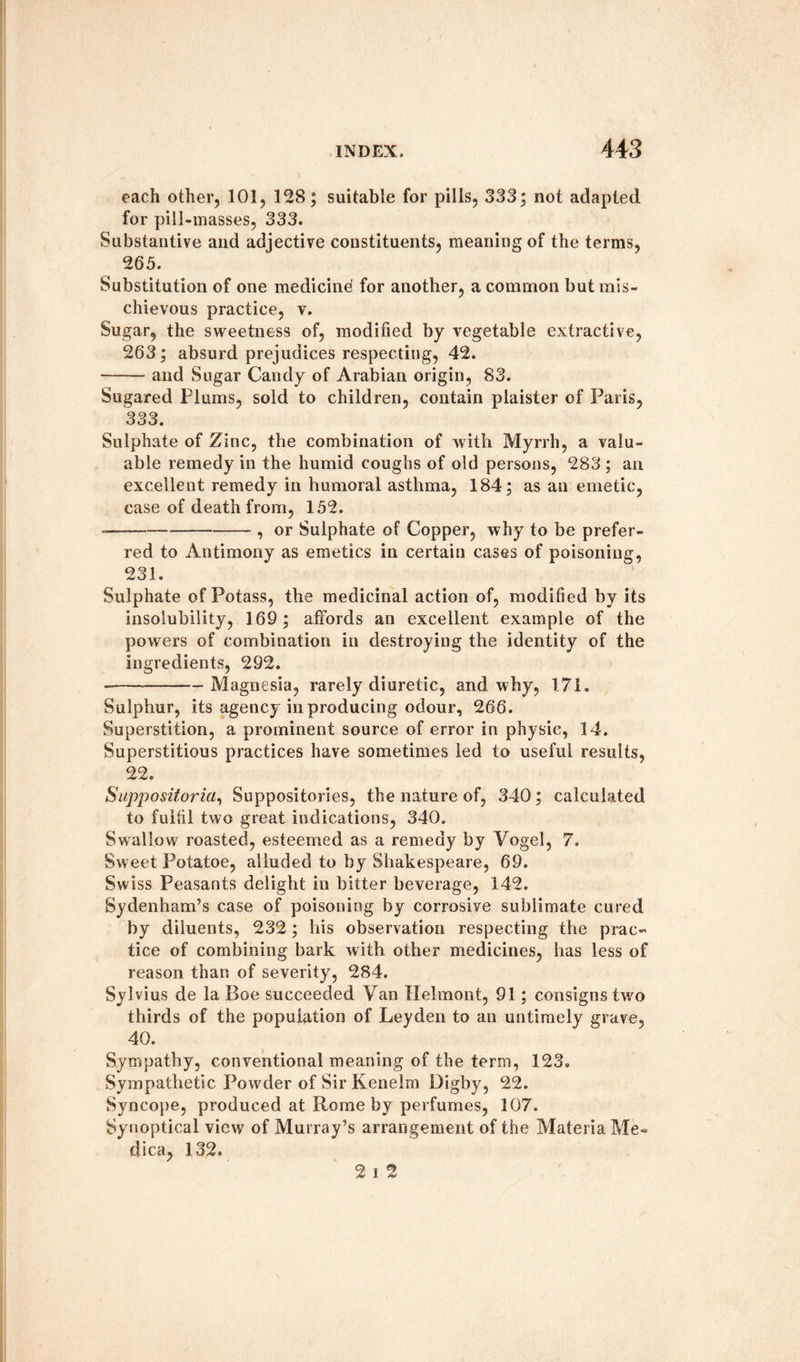 each other, 101, 128; suitable for pills, 333; not adapted for pill-masses, 333. Substantive and adjective constituents, meaning of the terms, 265. Substitution of one medicine for another, a common but mis¬ chievous practice, v. Sugar, the sweetness of, modified by vegetable extractive, 263; absurd prejudices respecting, 42. —— and Sugar Candy of Arabian origin, 83. Sugared Plums, sold to children, contain plaister of Paris, 333. Sulphate of Zinc, the combination of with Myrrh, a valu¬ able remedy in the humid coughs of old persons, 283 ; an excellent remedy in humoral asthma, 184; as an emetic, case of death from, 152. —-, or Sulphate of Copper, why to be prefer¬ red to Antimony as emetics in certain cases of poisoning, 231. Sulphate of Potass, the medicinal action of, modified by its insolubility, 169; affords an excellent example of the powers of combination in destroying the identity of the ingredients, 292. -Magnesia, rarely diuretic, and why, 171. Sulphur, its agency in producing odour, 266. Superstition, a prominent source of error in physic, 14. Superstitious practices have sometimes led to useful results, 22. Suppositoria, Suppositories, the nature of, 340; calculated to fulfil two great indications, 340. Swallow roasted, esteemed as a remedy by Vogel, 7. Sweet Potatoe, alluded to by Shakespeare, 69. Swiss Peasants delight in bitter beverage, 142. Sydenham’s case of poisoning by corrosive sublimate cured by diluents, 232; his observation respecting the prac¬ tice of combining bark with other medicines, has less of reason than of severity, 284. Sylvius de la Boe succeeded Van Helmont, 91; consigns two thirds of the population of Leyden to an untimely grave, 40. Sympathy, conventional meaning of the term, 123. Sympathetic Powder of Sir Kenelm Digby, 22. Syncope, produced at Rome by perfumes, 107. Synoptical view of Murray’s arrangement of the Materia Me» dica, 132. 2 i 2