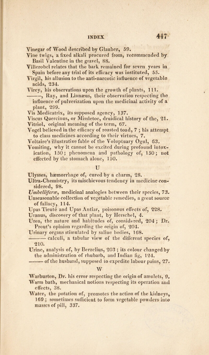 Vinegar of Wood described by Glauber, 59. Vine twigs, a fixed alkali procured from, recommended by Basil Valentine in the gravel, 88. Villerobel relates that the bark remained for seven years in Spain before any trial of its efficacy was instituted, 55. Virgil, his allusion to the anti-narcotic influence of vegetable acids, 234. Virey, his observations upon the growth of plants, 111. -, Bay, and Linnaeus, their observation respecting the influence of pulverization upon the medicinal activity of a plant, 299. Vis Medicatrix, its supposed agency, 137. Viscus Quercinus, or Missletoe, druidical history of the, 21. Vitriol, original meaning of the term, 67. Vogel believed in the efficacy of roasted toad, 7 ; his attempt to class medicines according to their virtues, 7. Voltaire’s illustrative fable of the Voluptuary Ogul, 63. Vomiting, why it cannot be excited during profound intox¬ ication, 150; phenomena and pathology of, 150; not effected by the stomach alone, 150. U Ulysses, haemorrhage of, cured by a charm, 28. Ultra-Chemistry, its mischievous tendency in medicine con¬ sidered, 98. TJmbelliferce, medicinal analogies between their species, 73. Unseasonable collection of vegetable remedies, a great source of fallacy, 114. Upas Tieute and Upas Antiar, poisonous effects of, 228. Uranus, discovery of that plant, by Herschel, 4. Urea, the nature and habitudes of, considered, 204 ; Dr. Prout’s opinion regarding the origin of, 204. Urinary organs stimulated by saline bodies, 168. ■-calculi, a tabular view of the different species of, 210. Urine, analysis of, by Berzelius, 203 ; its colour changed by the administration of rhubarb, and Indian fig, 124. -— of the husband, supposed to expedite labour pains, 27. W Warburton, Dr. his error respecting the origin of amulets, 9. Warm bath, mechanical notions respecting its operation and effects, 38. Water, the potation of, promotes the action of the kidneys, 169 ; sometimes sufficient to form vegetable powders into masses of pill, 337.