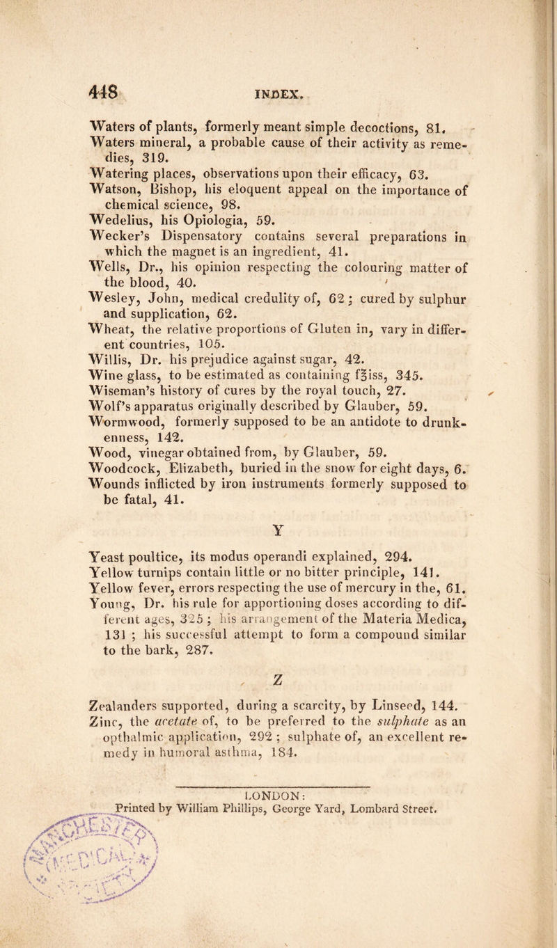 Waters of plants, formerly meant simple decoctions, 81. Waters mineral, a probable cause of their activity as reme¬ dies, 319. Watering places, observations upon their efficacy, 63. Watson, Bishop, his eloquent appeal on the importance of chemical science, 98. Wedelius, his Opiologia, 59. Wecker’s Dispensatory contains several preparations in which the magnet is an ingredient, 41. Wells, Dr., his opinion respecting the colouring matter of the blood, 40. ' Wesley, John, medical credulity of, 62; cured by sulphur and supplication, 62. Wheat, the relative proportions of Gluten in, vary in differ¬ ent countries, 105. Willis, Dr. his prejudice against sugar, 42. Wine glass, to be estimated as containing f§iss, 345. Wiseman’s history of cures by the royal touch, 27. Wolf’s apparatus originally described by Glauber, 59. Wormwood, formerly supposed to be an antidote to drunk¬ enness, 142. Wood, vinegar obtained from, by Glauber, 59. Woodcock, Elizabeth, buried in the snow for eight days, 6. Wounds inflicted by iron instruments formerly supposed to be fatal, 41. Y Yeast poultice, its modus operandi explained, 294. Yellow turnips contain little or no bitter principle, 141. Yellow fever, errors respecting the use of mercury in the, 61. Young, Dr. his rule for apportioning doses according to dif¬ ferent ages, 325 ; his arrangement of the Materia Medica, 131 ; his successful attempt to form a compound similar to the bark, 287. Z / Zealanders supported, during a scarcity, by Linseed, 144. Zinc, the acetate of, to be preferred to the sulphate as an opthalmic application, 292 ; sulphate of, an excellent re¬ medy in humoral asthma, 184. LONDON: Printed by William Phillips, George Yard, Lombard Street.