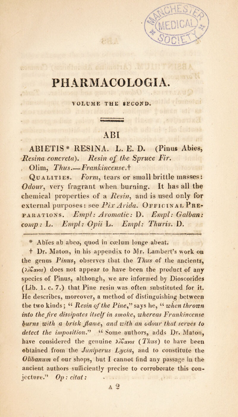 VOLUME THE SECOND^ ABI ABIETIS^ RESINA. L. E. D. (Pinus Abies, Resuia concreta). Resin of the Spruce Fir, Olim, Thus_Frankincense,^ Qualities. Form^ tears or small brittle masses: Odour^ very fragrant when burning. It has all the chemical properties of a Resin,) and is used only for external purposes: see Pix Arida. Ofi'icinal Pre¬ parations. Empl: Aromatic: D. Empl: Galban: comp: L. Empl: Opii L. Empl: Thuris, D. ^ Abies ab abeo, quod in ccelum longe abeat. + Dr. Maton, in his appendix to Air. Lambert’s work on the genus Pinus^ observes that the Ihns of the ancients, (AQxvos) does not appear to have been the product of any species of Pinus, although, we are informed by Dioscorides (Lib. 1. c. 7.) that Pine resin was often substituted for it. He describes, moreover, a method of dis£inguishit»g between the two kinds; Resin of the Pine A says he, when thrown into the fire dissipates itself in smoke,;) whereas Frankincense burns with a brisk Jiame^ and zcith an odour that serves to detect the imposition^ Some authors, adds Dr. Alaton, have considered the genuine FlQocvos (Thus) to have been obtained from the Juniperus Lycia^ and to constitute the Olibanum of our shops, but I cannot find any passage in the ancient authors sufficiently precise to corroborate this con¬ jecture.” Op: citat; • ^ A fi