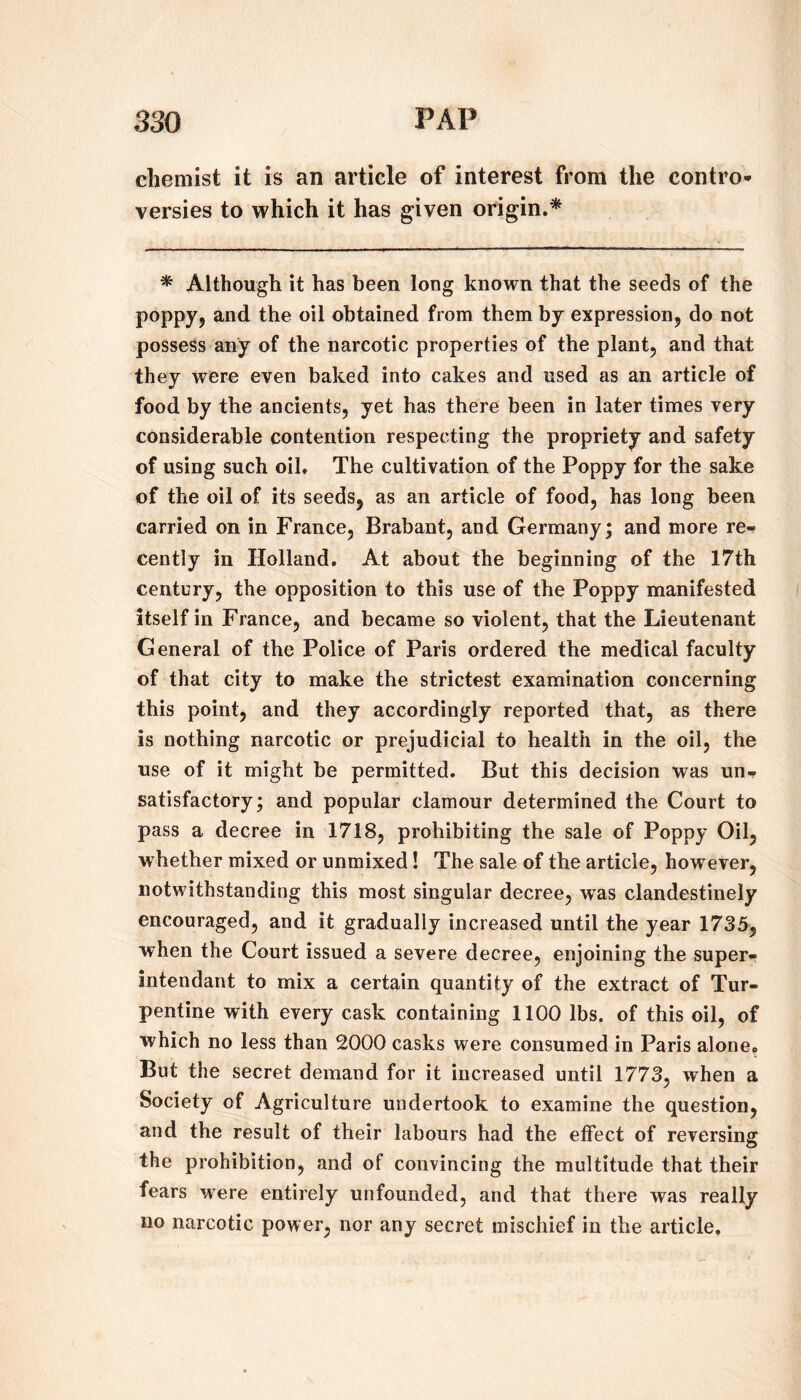 chemist it is an article of interest from the contro* versies to which it has given origin.* * Although it has been long known that the seeds of the poppjj and the oil obtained from them by expression^ do not possess any of the narcotic properties of the plant, and that they were even baked into cakes and used as an article of food by the ancients, yet has there been in later times very considerable contention respecting the propriety and safety of using such oil. The cultivation of the Poppy for the sake of the oil of its seeds, as an article of food, has long been carried on in France, Brabant, and Germany; and more re-- cently in Holland, At about the beginning of the 17th century, the opposition to this use of the Poppy manifested itself in France, and became so violent, that the Lieutenant General of the Police of Paris ordered the medical faculty of that city to make the strictest examination concerning this point, and they accordingly reported that, as there is nothing narcotic or prejudicial to health in the oil, the use of it might be permitted. But this decision was un¬ satisfactory; and popular clamour determined the Court to pass a decree in 1718, prohibiting the sale of Poppy Oil, whether mixed or unmixed! The sale of the article, however, notwithstanding this most singular decree, was clandestinely encouraged, and it gradually increased until the year 1735, when the Court issued a severe decree, enjoining the super- intendant to mix a certain quantity of the extract of Tur¬ pentine with every cask containing 1100 lbs. of this oil, of which no less than 2000 casks were consumed in Paris alone. But the secret demand for it increased until 1773, when a Society of Agriculture undertook to examine the question, and the result of their labours had the effect of reversing the prohibition, and of convincing the multitude that their fears were entirely unfounded, and that there was really no narcotic power, nor any secret mischief in the article.