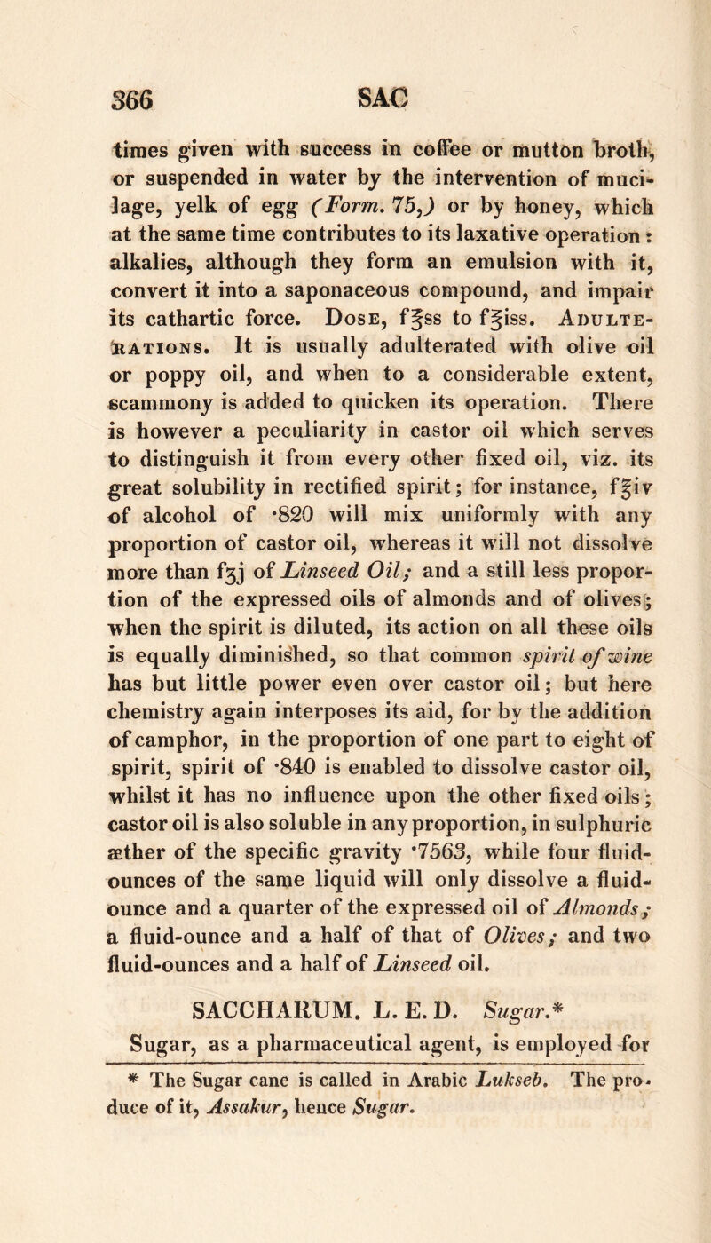 times given with success in coffee or mutton broth, or suspended in water by the intervention of muci¬ lage, yelk of egg (Form, 75,) or by honey, which at the same time contributes to its laxative operation t alkalies, although they form an emulsion with it, convert it into a saponaceous compound, and impair its cathartic force. Dose, f§ss to fgiss. Adulte- iiATioNS, It is usually adulterated with olive oil or poppy oil, and when to a considerable extent, ecammony is added to quicken its operation. There is however a peculiarity in castor oil which serves to distinguish it from every other fixed oil, viz, its great solubility in rectified spirit; for instance, f§iv of alcohol of *820 will mix uniformly with any proportion of castor oil, whereas it will not dissolve more than of Linseed Oil; and a still less propor¬ tion of the expressed oils of almonds and of olives > when the spirit is diluted, its action on all these oils is equally diminished, so that common spirit of wine has but little power even over castor oil; but here chemistry again interposes its aid, for by the addition of camphor, in the proportion of one part to eight of spirit, spirit of *840 is enabled to dissolve castor oil, whilst it has no influence upon the other fixed oils; castor oil is also soluble in any proportion, in sulphuric aether of the specific gravity *7563, while four fluid- ounces of the same liquid will only dissolve a fluid- ounce and a quarter of the expressed oil of Almonds ; a fluid-ounce and a half of that of Olives; and two fluid-ounces and a half of Linseed oil. SACCHARUM. L. E. D. Sugar,^ Sugar, as a pharmaceutical agent, is employed Tor * The Sugar cane is called in Arabic Lukseb, The pro^ duce of it, Assakur, hence Sugar,