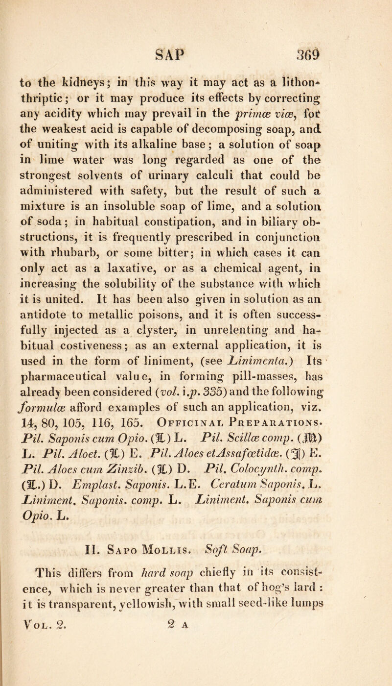 to the kidneys; in this way it may act as a iithon«‘ thriptic; or it may produce its effects by correcting any acidity which may prevail in the primce vice^ for the weakest acid is capable of decomposing soap, and of uniting with its alkaline base; a solution of soap in lime water was long regarded as one of the strongest solvents of urinary calculi that could be administered with safety, but the result of such a mixture is an insoluble soap of lime, and a solution of soda; in habitual constipation, and in biliary ob¬ structions, it is frequently prescribed in conjunction with rhubarb, or some bitter; in which cases it can only act as a laxative, or as a chemical agent, in increasing the solubility of the substance with which it is united. It has been also given in solution as an antidote to metallic poisons, and it is often success¬ fully injected as a clyster, in unrelenting and ha¬ bitual costiveness; as an external application, it is used in the form of liniment, (see hinimenta.) Its pharmaceutical value, in forming pill-masses, has already been considered {voL \,p, 335) and the following formulae, afford examples of such an application, viz. 14, 80, 105, 116, 165. Officinal Pheparations. Pil, Sciponis cum Opio. {%) L. PiL Scillce comp. L. Pil. Aloet. (%) E. Pil. Aloes etAssafoetidce. (3!) E. Pil. Aloes cum Zinzih. (%) D. Pil. Colocyntli. comp. (%,) D. Emplast. Saponis. L.E. Ceratum Saponis. L. Liniment, Saponis. comp. L. Liniment. Saponis cum Opio. L. II. S APO Mollis. Soft Soap. This differs from hard soap chiefly in its consist¬ ence, which is never greater than that of hog’s lard : it is transparent,yellowish, with small seed-like lumps y o L. 2. A