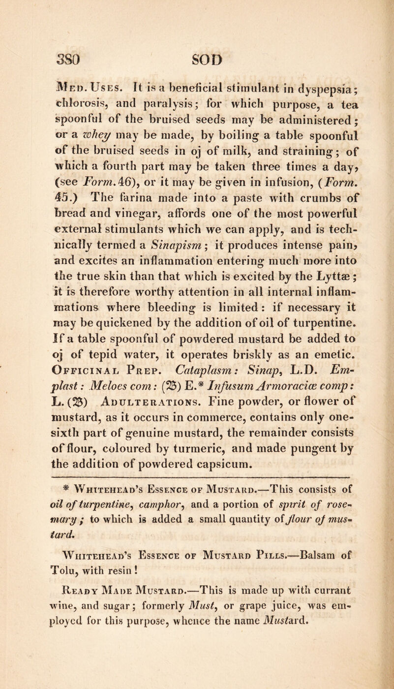 Med. Uses. It is a beneficial stimulant in dyspepsia; chlorosis, and paralysis; for which purpose, a tea spoonful of the bruised seeds may be administered; or a zohe^ may be made, by boiling a table spoonful of the bruised seeds in oj of milk, and straining; of which a fourth part may be taken three times a day? (see Form.4i6)y or it may be given in infusion, {Form, 45.) The farina made into a paste with crumbs of bread and vinegar, affords one of the most powerful external stimulants which we can apply, and is tech¬ nically termed a Sinapism; it produces intense pain? and excites an inflammation entering much more into the true skin than that which is excited by the Lyttae ; it is therefore worthy attention in all internal inflam¬ mations where bleeding is limited: if necessary it may be quickened by the addition of oil of turpentine. If a table spoonful of powdered mustard be added to oj of tepid water, it operates briskly as an emetic. Officinal Prep. Cataplasm: Sinap^ L.D. Em~ piast: Meloes com: (2B) E.^ Infusum Armoracice comp: L. (25) Adulterations. Fine powder, or flower of mustard, as it occurs in commerce, contains only one- sixth part of genuine mustard, the remainder consists of flour, coloured by turmeric, and made pungent by the addition of powdered capsicum. * Whitehead’s Essence of Mustard.—This consists of oil of turpentine., camphor^ and a portion of spirit of rose-‘ ; to which is added a small quantity of flour of musm turd, Whitehead’s Essence of Mustard Pills.—Balsam of Tolu, with resin ! Ready Made Mustard.—This is made up with currant w'ine, and sugar; formerly or grape juice, was em¬ ployed for this purpose, whence the name MustdLY^,