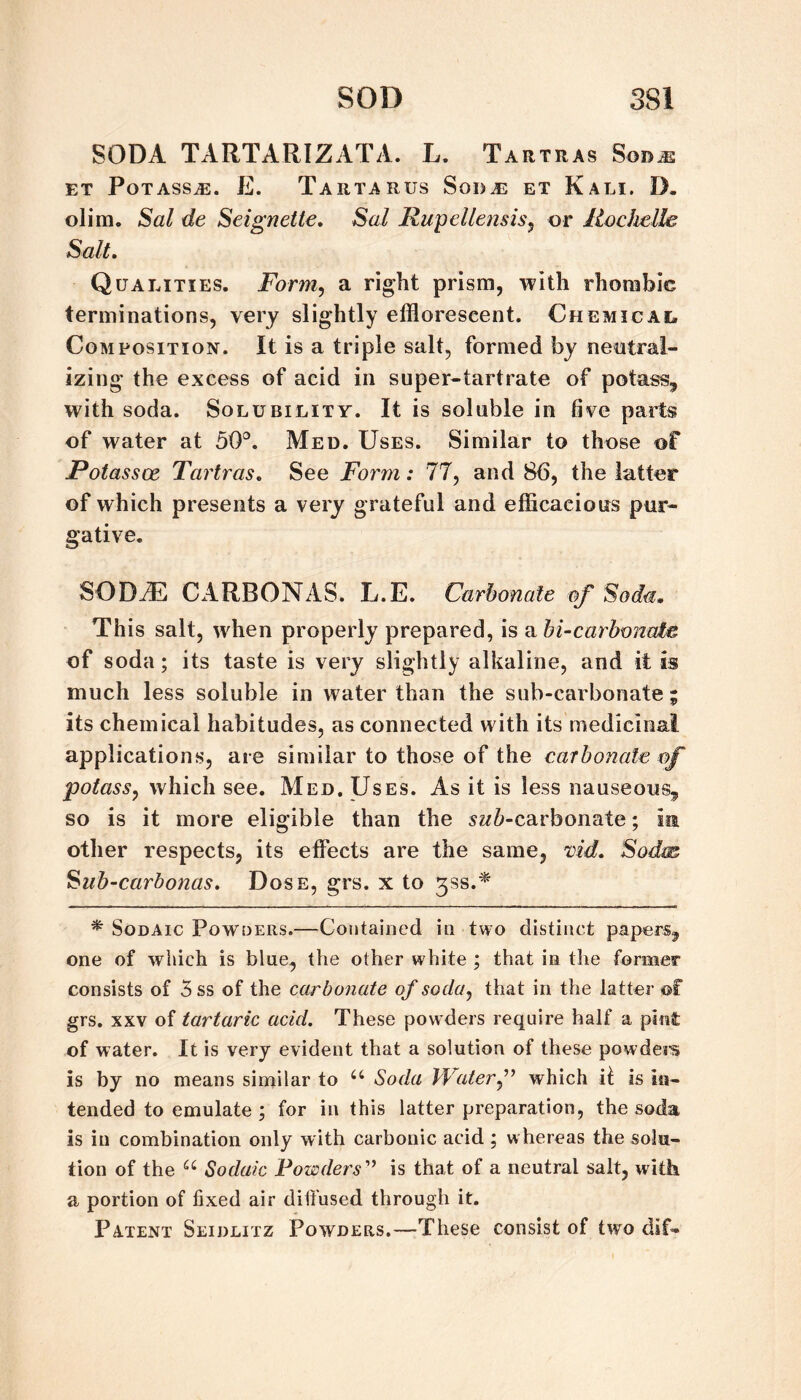 SODA TARTARIZATA. L. Tartras Sod^ ET Potass^. E. Tartarus Sod as et Kali. D. olim. Sal de Seignette, Sal Rupellensis^ or Rodwlle Salt, Qualities. Form^ a right prism, with rhombic terminations, very slightly efflorescent. Chemical Composition. It is a triple salt, formed by nentral- izing the excess of acid in super-tartrate of potass, with soda. Solubility. It is soluble in five parts of water at 50^^. Med. Uses. Similar to those of Potassce Tartras, See Form: 77, and 86, the latter of which presents a very grateful and efficacious pur¬ gative. SODJE CARBON AS. L.E. Carbonate of Soda, This salt, when properly prepared, is a bi~carbonate of soda; its taste is very slightly alkaline, and it is much less soluble in water than the sub-carbonate ; its chemical habitudes, as connected with its medicinal applications, are similar to those of the carbonate of potass, which see. Med, Uses. As it is less nauseous, so is it more eligible than the sz/^-carbonate; in other respects, its effects are the same, vid, Sodm Sub~carbonas, Dose, grs. x to ^ss.^ ^ SoDAic Powders.—Contained in two distinct papers, one of which is blue, the other white ; that in the former consists of 5 ss of the carbonate of soda, that in the latter ©f grs. XXV of tartaric acid. These pow ders require half a pint of water. It is very evident that a solution of these powdei-s is by no means similar to Soda Waterf which ii is in¬ tended to emulate ; for in this latter preparation, the soda is in combination only with carbonic acid ; w hereas the solu¬ tion of the Sodaic Powders'’ is that of a neutral salt, with a portion of fixed air diifused through it. Patent Seiulitz Powders.—These consist of two dif-