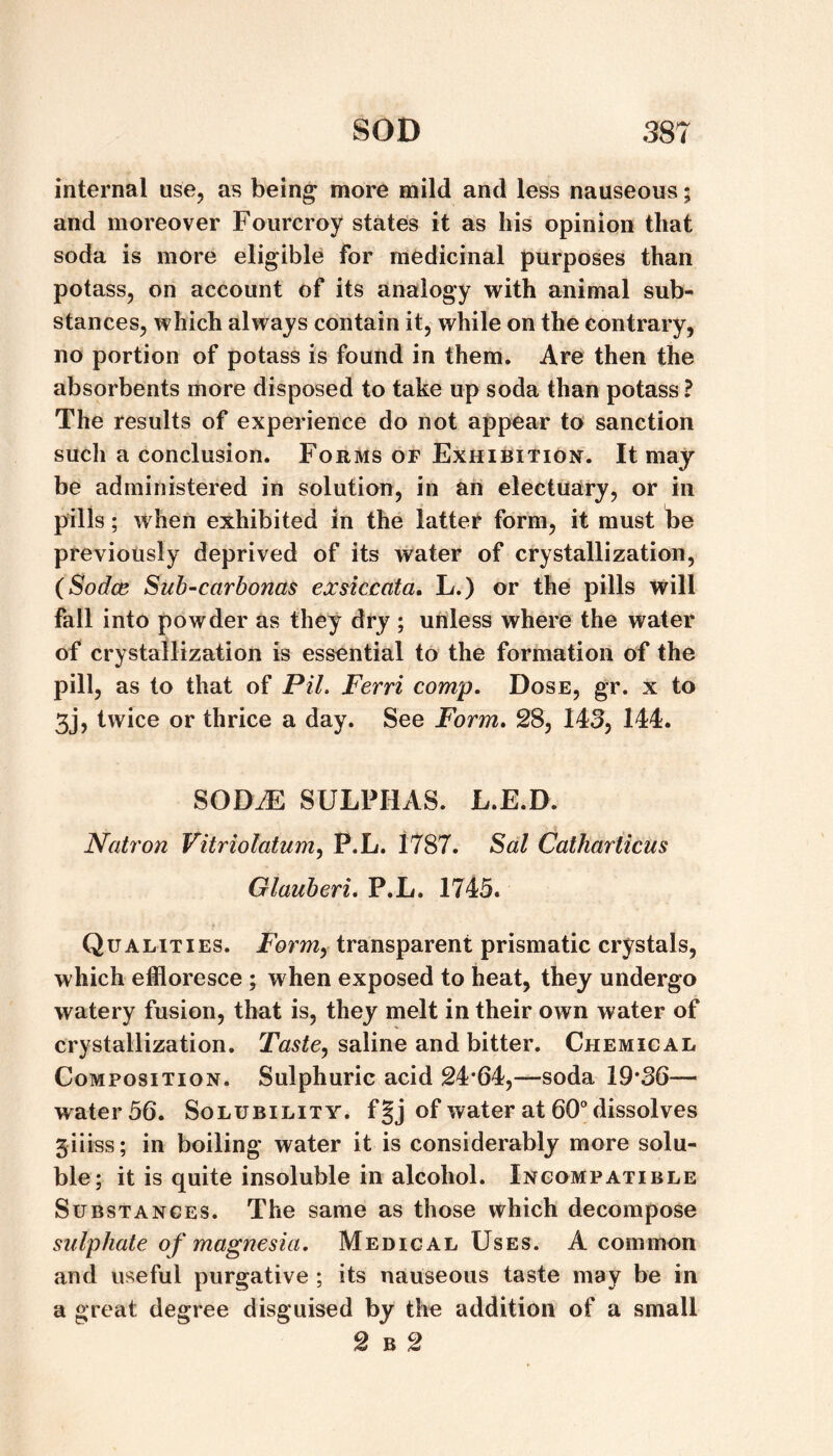 internal use, as being’ more mild and less nauseous; and moreover Fourcroy states it as his opinion that soda is more eligible for medicinal purposes than potass, on account of its analogy with animal sub¬ stances, which always contain it, while on the contrary, no portion of potass is found in them. Are then the absorbents more disposed to take up soda than potass ? The results of experience do not appear to sanction such a conclusion. Forms of Exhibition. It may be administered in solution, in an electuary, or in pills; when exhibited in the latter form, it must te previously deprived of its water of crystallization, (Sodce Suh-carbonas exsiccata, L.) or the pills will fall into powder as they dry ; unless where the water of crystallization is essential to the formation of the pill, as to that of PiL Ferri comp. Dose, gr. x to 5j, twice or thrice a day. See Form, 28, 143, 144. SODiE SULPHAS. L.E.D. Natron Vitriolatum^ P.L. 1787. ^al Catharticus Glauheri, P.L. 1745. Qualities. Formy transparent prismatic crystals, which effloresce ; when exposed to heat, they undergo watery fusion, that is, they melt in their own water of crystallization. saline and bitter. Chemical Composition. Sulphuric acid 24*64,—soda 19*36— water 56. Solubility. f§j of water at 60° dissolves jiiiss; in boiling water it is considerably more solu¬ ble; it is quite insoluble in alcohol. Incompatible Substances. The same as those which decompose sulphate of magnesia. Medical Uses. A common and useful purgative ; its nauseous taste may be in a great degree disguised by the addition of a small 2 B 2