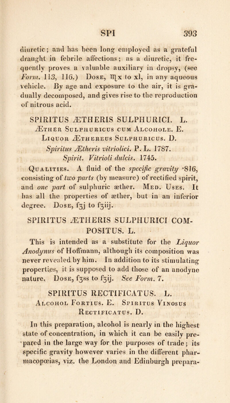 <liure(ic; and has been long employed as a grateful draught in febrile alfections ; as a diuretic, it fre¬ quently proves a valuable auxiliary in dropsy, (see Form, 113, 116.) Dose, b^x to xl, in any aqueous vehicle. By age and exposure to the air, it is gra¬ dually decomposed, and gives rise to the reproduction of nitrous acid. SPIRITUS J^ITHERIS SULPHURICI. L. iExHER SULPHURICUS CUM AlCOHOLE. E. Liquor ^thereus Sulphuricus. D. Spiritus Mtheris vitrioUci. P. L. 1787. Spirit, Vitrioli dulcis, 1745. (Qualities. A fluid of the specific gravity *816, consisting of two parts (by measure) of rectified spirit, and one part of sulphuric aether. Med. Uses. It has dll the properties of aether, but in an inferior degree. Dose, f3j to f3iij. SPIRITUS MTHERIS SULPHURICI COM- POSITUS. L. This is intended as a substitute for the Liquor Anodynus of Hoffmann, although its composition was never revealed by him. In addition to its stimulating properties, it is supposed to add those of an anodyne nature, Dose, f3ss to f3ij. See Form, 7. SPIRITUS RECTIFICATUS. L. Alcohol Fortius. E. Spiritus Yinosus Rectificatus. D. In this preparation, alcohol is nearly in the highest state of concentration, in which it can be easily pre- •pared in the large way for the purposes of trade; its specific gravity however varies in the different phar¬ macopoeias, viz. the London and Edinburgh prepara-