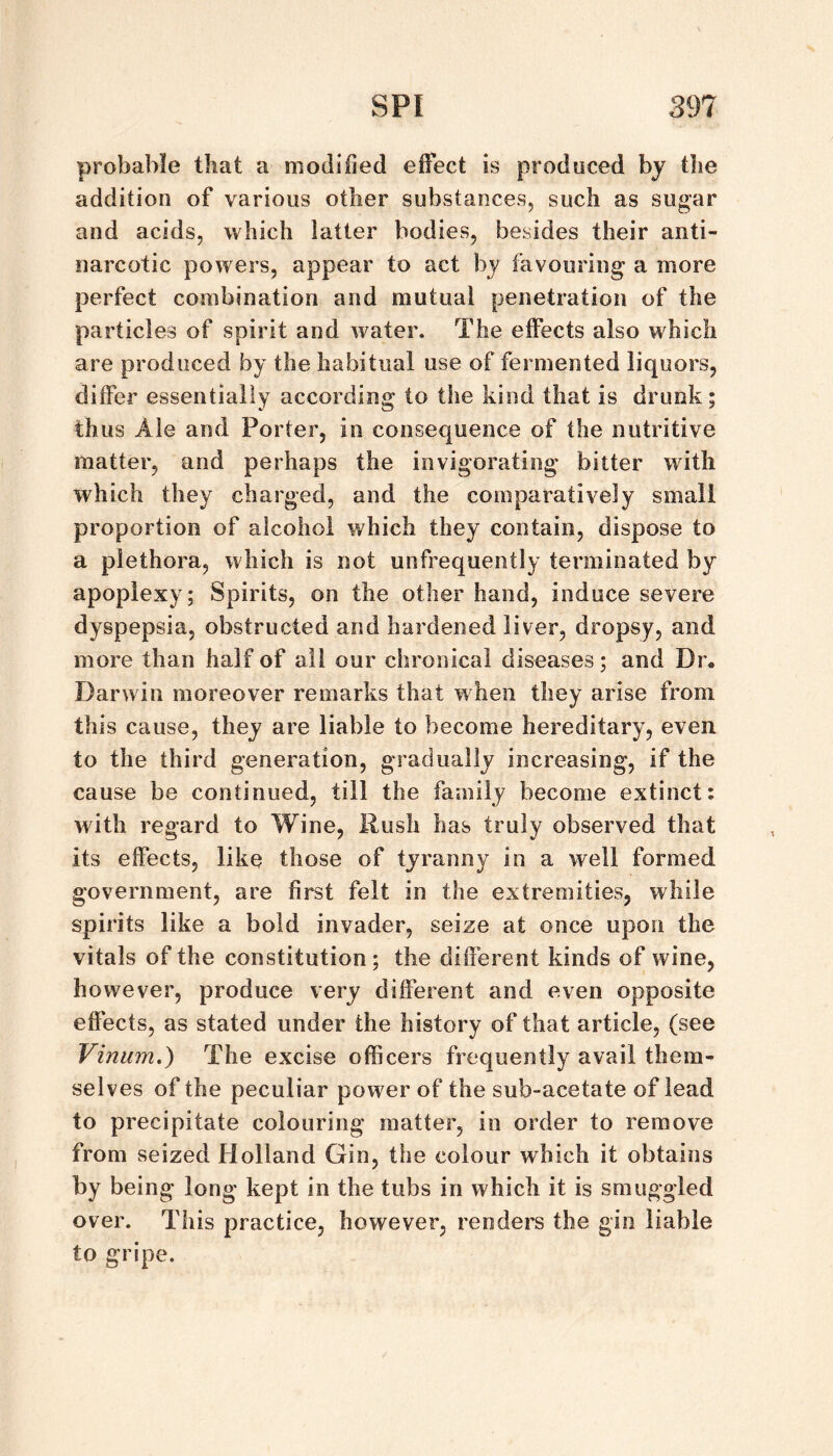 probable that a modified effect is produced by the addition of various other substances, such as sugar and acids, which latter bodies, besides their anti¬ narcotic powers, appear to act by favouring' a more perfect combination and mutual penetration of the particles of spirit and water. The effects also which are produced by the habitual use of fermented liquors, differ essentially according to the kind that is drunk; thus Ale and Porter, in consequence of the nutritive matter, and perhaps the invigorating bitter with which they charged, and the comparatively small proportion of alcohol which they contain, dispose to a plethora, which is not unfrequently terminated by apoplexy; Spirits, on the other hand, induce severe dyspepsia, obstructed and hardened liver, dropsy, and more than half of all our chronical diseases; and Dr. Darwin moreover remarks that when they arise from this cause, they are liable to become hereditary, even to the third generation, gradually increasing, if the cause be continued, till the family become extinct: with regard to Wine, Rush has truly observed that its effects, like those of tyranny in a well formed government, are first felt in the extremities, while spirits like a bold invader, seize at once upon the vitals of the constitution; the different kinds of wine, however, produce very different and even opposite effects, as stated under the history of that article, (see Vinum.^ The excise officers frequently avail them¬ selves of the peculiar power of the sub-acetate of lead to precipitate colouring matter, in order to remove from seized Holland Gin, the colour which it obtains by being long kept in the tubs in which it is smuggled over. This practice, however, renders the gin liable to gripe.