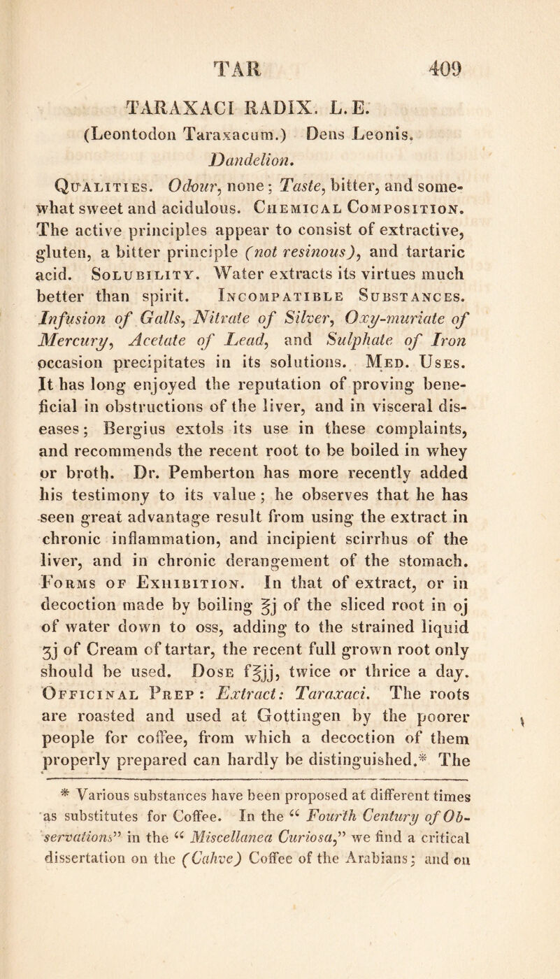 TARAXACI RADIX. L.E. (Leontodoii Taraxacum.) Dens Leonis. Dandelion, Qualities. Odour^ none; Taste,, bitter, and some- >vhat sweet and acidulous. Chemical Composition. The active principles appear to consist of extractive, gluten, a bitter principle (not resinous)^ and tartaric acid. Solubility. Water extracts its virtues much better than spirit. Incompatible Substances. Infusion of Galls^ Nitrate of Silver, Ox^-7nuriate of Mercury, Acetate of Lead, and Sulphate of Iron occasion precipitates in its solutions. Med. Uses. It has long enjoyed the reputation of proving bene¬ ficial in obstructions of the liver, and in visceral dis¬ eases ; Bergius extols its use in these complaints, and recommends the recent root to be boiled in whey or broth. Dr. Pemberton has more recently added his testimony to its value ; he observes that he has seen great advantage result from using the extract in chronic inflammation, and incipient scirrhus of the liver, and in chronic derangement of the stomach. Forms of Exhibition. In that of extract, or in decoction made by boiling Jj of the sliced root in oj of water down to oss, adding to the strained liquid 33 of Cream of tartar, the recent full grown root only should be used. Dose f§jj, twice or thrice a day. ‘Officinal Prep: Extract: Taraxaci. The roots are roasted and used at Gottingen by the poorer people for coffee, from which a decoction of them properly prepared can hardly be distinguished.^' The ^ Various substances have been proposed at different times as substitutes for Coffee. In the Fourth Century of Oh- servations^'' in the Miscellanea Curiosaf we find a critical dissertation on the (Cahve) Coffee of the Arabians; and on