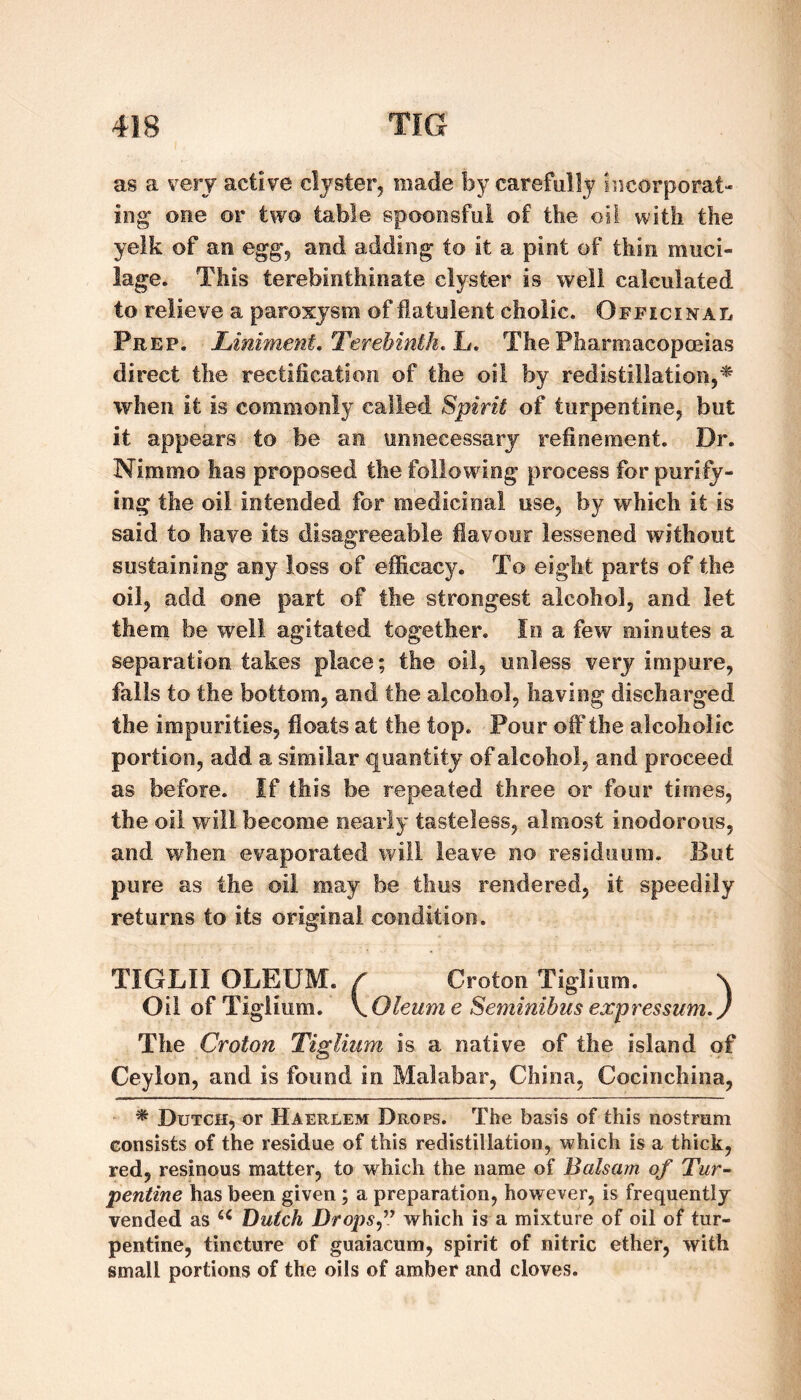 as a very active clyster, made by carefully incorporat¬ ing* one or two table spoonsful of the oil with the yelk of an egg, and adding to it a pint of thin muci¬ lage. This terebinthinate clyster is well calculated to relieve a paroxysm of flatulent cholic. Officinal Prep. Liniment, Terebinth, h. The Pharmacopceias direct the rectification of the oil by redistillation,^ when it is commonly called Spirit of turpentine, but it appears to be an unnecessary refinement. Dr. Nimmo has proposed the following process forpuriiy- ing the oil intended for medicinal use, by which it is said to have its disagreeable flavour lessened without sustaining any loss of efficacy. To eight parts of the oil, add one part of the strongest alcohol, and let them be well agitated together. In a few minutes a separation takes place; the oil, unless very impure, fails to the bottom, and the alcohol, having discharged the impurities, floats at the top. Pour off the alcoholic portion, add a similar quantity of alcohol, and proceed as before. If this be repeated three or four times, the oil will become nearly tasteless, almost inodorous, and when evaporated will leave no residuum. But pure as the oil may be thus rendered, it speedily returns to its original condition. TIGLII OLEUM. / Croton Tiglium. \ Oil of Tiglium. \Oleum e Seminibus expressum.) The Croton Tiglium is a native of the island of Ceylon, and is found in Malabar, China, Cocinchina, * Dutch, or Haerlem Drops. The basis of this nostrum consists of the residue of this redistillation, which is a thick, red, resinous matter, to which the name of Balsam of Tur^ pentine has been given; a preparation, however, is frequently vended as Butch Drops^\^ which is a mixture of oil of tur¬ pentine, tincture of guaiacum, spirit of nitric ether, with small portions of the oils of amber and cloves.