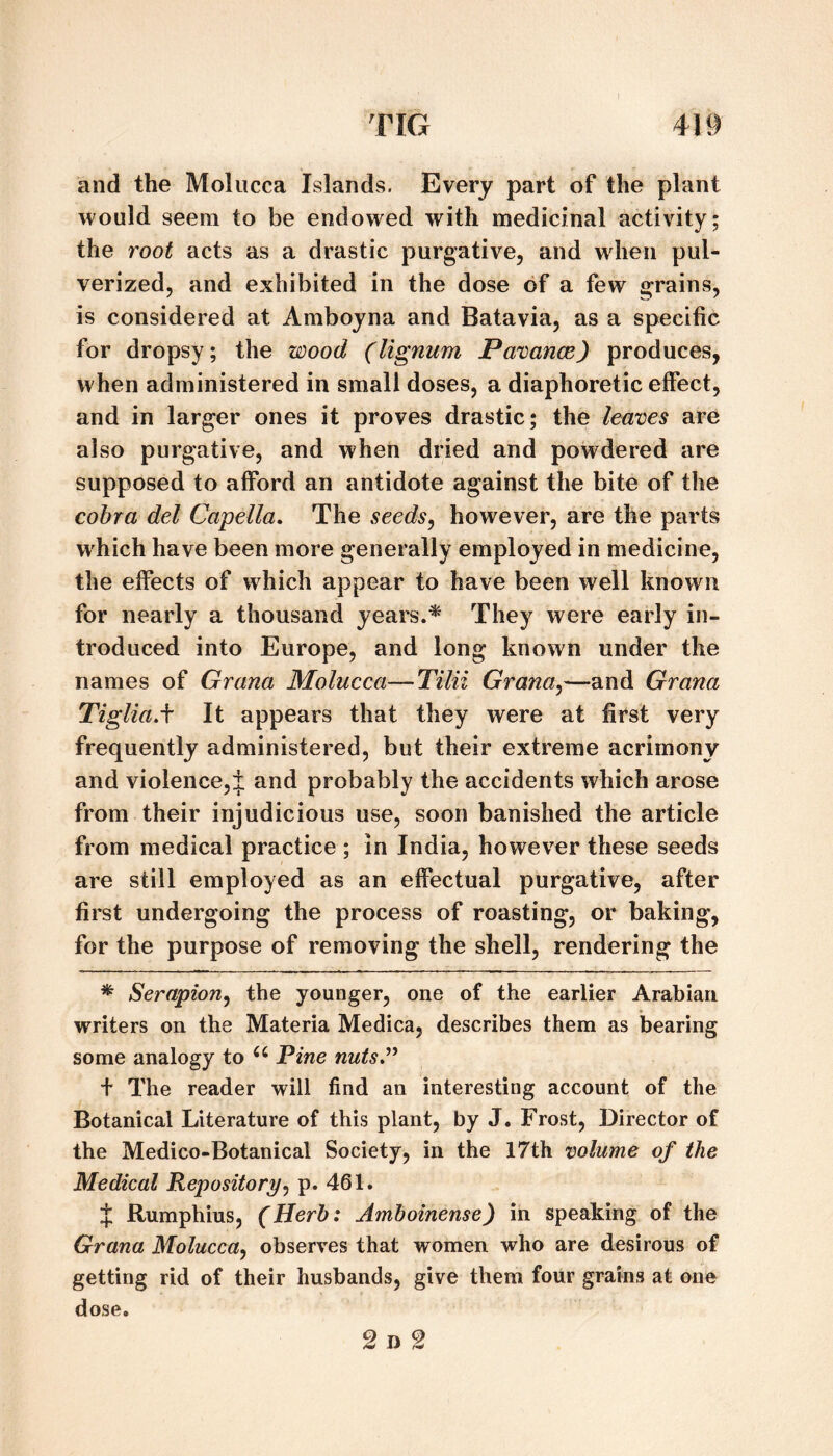 and the Molucca Islands. Every part of the plant would seem to be endowed with medicinal activity; the root acts as a drastic purgative, and when pul¬ verized, and exhibited in the dose of a few grains, is considered at Amboyna and Batavia, as a specific for dropsy; the wood (lignum Pavance) produces, when administered in small doses, a diaphoretic effect, and in larger ones it proves drastic; the leaves are also purgative, and when dried and powdered are supposed to afford an antidote against the bite of the cobra del Capella, The seeds^ however, are the parts which have been more generally employed in medicine, the effects of which appear to have been well known for nearly a thousand years.* They were early in¬ troduced into Europe, and long known under the names of Grana Molucca—Tilii Grana^—and Grana TigliaA It appears that they were at first very frequently administered, but their extreme acrimony and violence,:]: and probably the accidents which arose from their injudicious use, soon banished the article from medical practice ; In India, however these seeds are still employed as an effectual purgative, after first undergoing the process of roasting, or baking, for the purpose of removing the shell, rendering the * Serapion^ the younger, one of the earlier Arabian writers on the Materia Medica, describes them as bearing some analogy to Pine nutsJ’^ + The reader will find an interesting account of the Botanical Literature of this plant, by J. Frost, Director of the Medico-Botanical Society, in the 17th volume of the Medical Repository^ p. 461. J Rumphius, (Herb: Amboinense) in speaking of the Grana Molucca^ observes that women who are desirous of getting rid of their husbands, give them four grains at one dose. 2 D 2