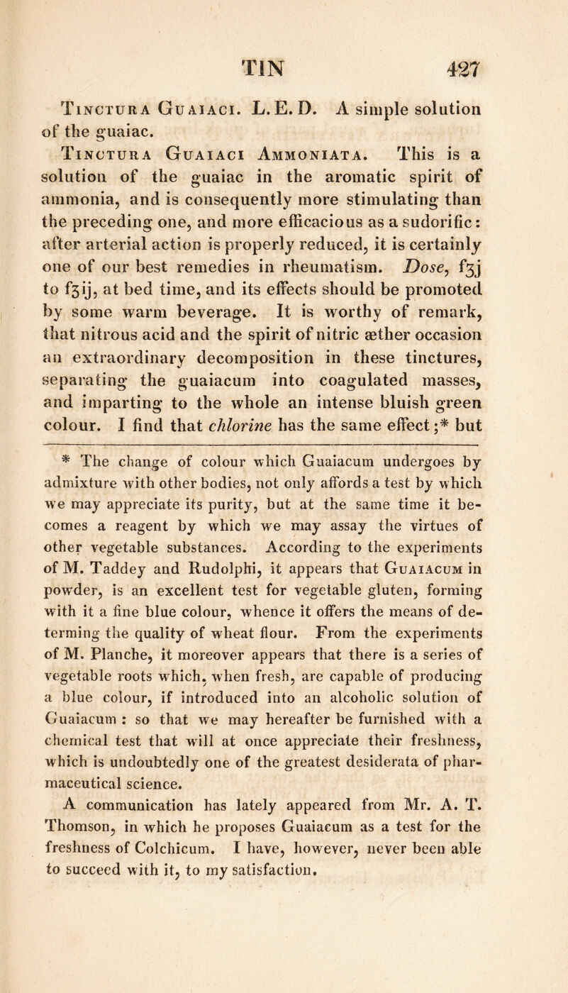 Tinctura Guaiaci. L.E.D. A simple solution of the guaiac. Tinctura Guaiaci Ammoniata. This is a solution of the guaiac in the aromatic spirit of ammonia, and is consequently more stimulating than the preceding one, and more efficacious as a sudorific: after arterial action is properly reduced, it is certainly one of our best remedies in rheumatism. Dose, f3j to f5ij, at bed time, and its effects should be promoted by some warm beverage. It is worthy of remark, that nitrous acid and the spirit of nitric aether occasion an extraordinary decomposition in these tinctures, separating the guaiacum into coagulated masses, and imparting to the whole an intense bluish green colour. I find that chlorine has the same effect but ^ The change of colour which Guaiacum undergoes by admixture with other bodies, not only affords a test by which we may appreciate its purity, but at the same time it be¬ comes a reagent by which we may assay the virtues of other vegetable substances. According to the experiments of M. Taddey and Rudolphi, it appears that Guaiacum in powder, is an excellent test for vegetable gluten, forming with it a fine blue colour, whence it offers the means of de- terming the quality of wheat flour. From the experiments of M. Planche, it moreover appears that there is a series of vegetable roots which, when fresh, are capable of producing a blue colour, if introduced into an alcoholic solution of Guaiacum : so that we may hereafter be furnished with a chemical test that will at once appreciate their freshness, which is undoubtedly one of the greatest desiderata of phar¬ maceutical science. A communication has lately appeared from Mr. A. T. Thomson, in which he proposes Guaiacum as a test for the freshness of Colchicum. I have, however, never been able to succeed with it, to my satisfaction.