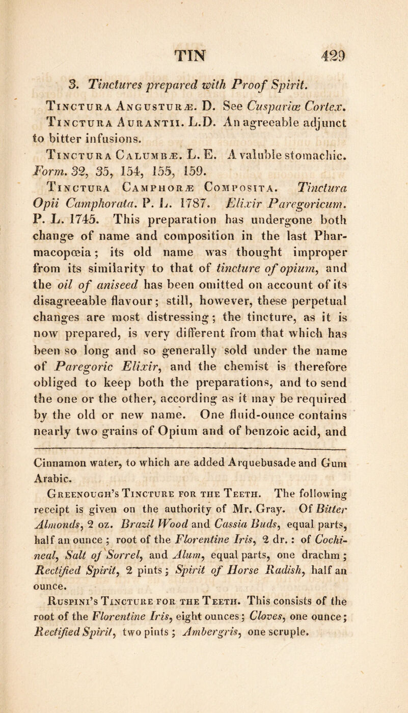 3. Tinctures prepared with Proof Spirit. Tinctura Angustura:. D. See Cusparim Cortex, Tinctura Aurantii. L.D. An agreeable adjunct to bitter infusions. Tinctura CALUMSiE. L. E. A valiible stomacliic. Form. 32, 35, 154, 155, 159. Tinctura Camphora: Composita. Tinctura Opii Camphorata. P. L. 1787. Elixir Paregoricum. P. L. 1745. This preparation has undergone both change of name and composition in the last Phar¬ macopoeia ; its old name was thought improper from its similarity to that of tincture of opium, and the oil of aniseed has been omitted on account of its disagreeable flavour; still, however, these perpetual changes are most distressing; the tincture, as it is now prepared, is very different from that which has been so long and so generally sold under the name of Paregoric Elixir, and the chemist is therefore obliged to keep both the preparations, and to send the one or the other, according as it may be required by the old or new name. One fluid-ounce contains nearly two grains of Opium and of benzoic acid, and Cinnamon water, to which are added Arquebusade and Gum Arabic. Greenough’s Tincture for the Teeth. The following receipt is given on the authority of Mr. Gray. Of Bitter Almonds, 2 oz. Brazil Wood and Cassia Buds, equal parts, half an ounce ; root of the Florentine Iris, 2 dr.: of Cochin neal, Salt oj Sorrel, and Alum, equal parts, one drachm; Rectified Spirit, 2 pints; Spirit of Horse Radish, half an ounce. Ruspini’s Tincture for the Teeth. This consists of the root of the Florentine Iris, eight ounces; Cloves, one ounce; Rectified Spirit, two pints; Ambergris, one scruple.