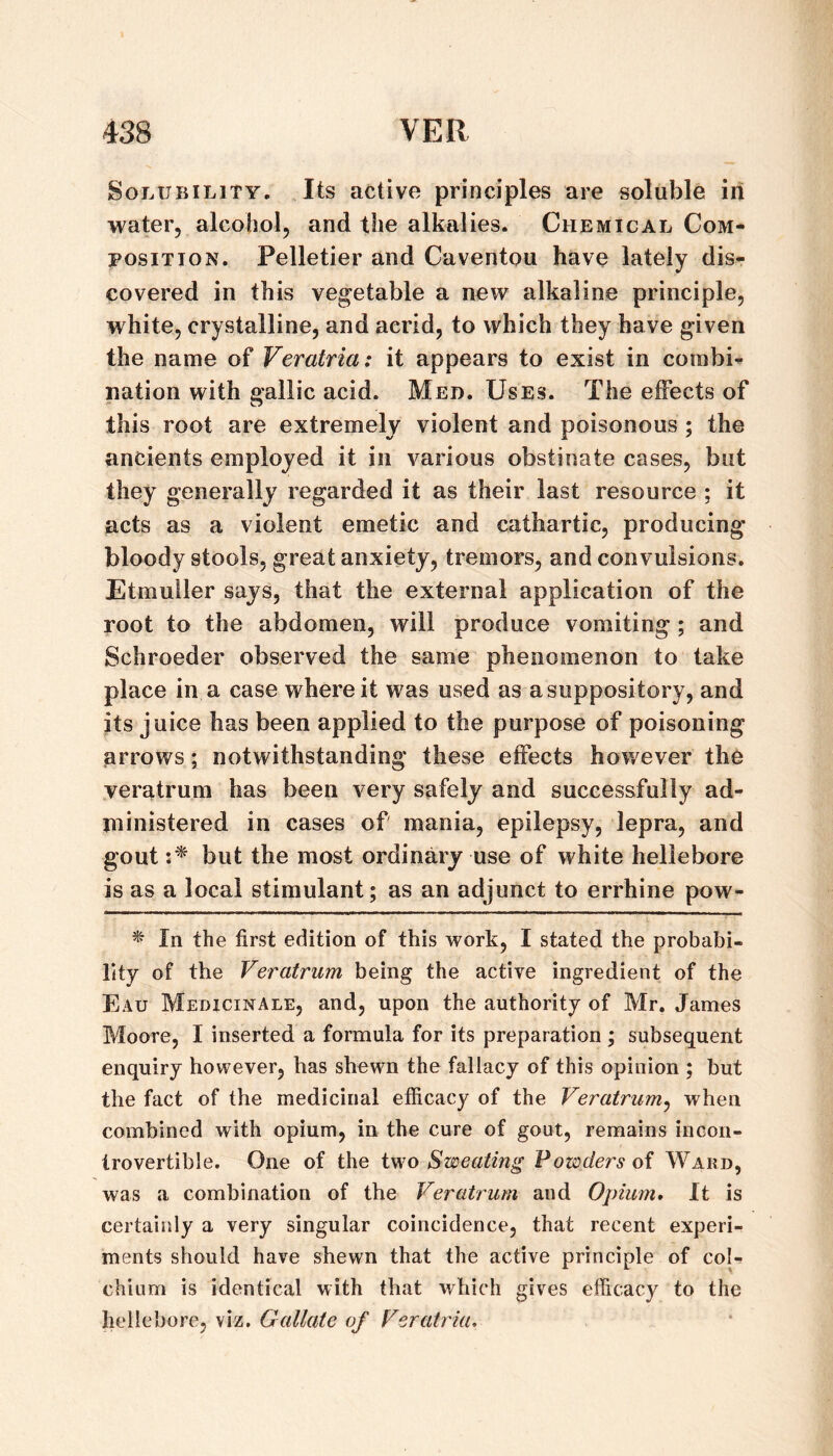Solubility. Its active principles are soluble in water, alcohol, and the alkalies. Chemical Com¬ position. Pelletier and Caventou have lately dis¬ covered in this vegetable a new alkaline principle, white, crystalline, and acrid, to which they have given the name of Veratria: it appears to exist in combi’- nation with gallic acid. Med. Uses. The effects of this root are extremely violent and poisonous; the ancients employed it in various obstinate cases, but they generally regarded it as their last resource ; it acts as a violent emetic and cathartic, producing bloody stools, great anxiety, tremors, and convulsions. Etmuller says, that the external application of the root to the abdomen, will produce vomiting; and Schroeder observed the same phenomenon to take place in a case where it was used as a suppository, and its j uice has been applied to the purpose of poisoning arrows; notwithstanding these effects however the veratrum has been very safely and successfully ad¬ ministered in cases of mania, epilepsy, lepra, and gout but the most ordinary use of white hellebore is as a local stimulant; as an adjunct to errhine pow- ^ In the first edition of this work, I stated the probabi¬ lity of the Veratrum being the active ingredient of the Eau Medicinale, and, upon the authority of Mr. James Moore, I inserted a formula for its preparation ; subsequent enquiry however, has shewn the fallacy of this opinion ; but the fact of the medicinal efficacy of the Veratrum^ when combined with opium, in the cure of gout, remains incon¬ trovertible. One of the i^NO Sweating Powders of Ward, was a combination of the Veratrum and Opium* It is certainly a very singular coincidence, that recent experi¬ ments should have shewn that the active principle of col- chium is identical with that which gives efficacy to the hellebore, viz, Gallate of Veratria,