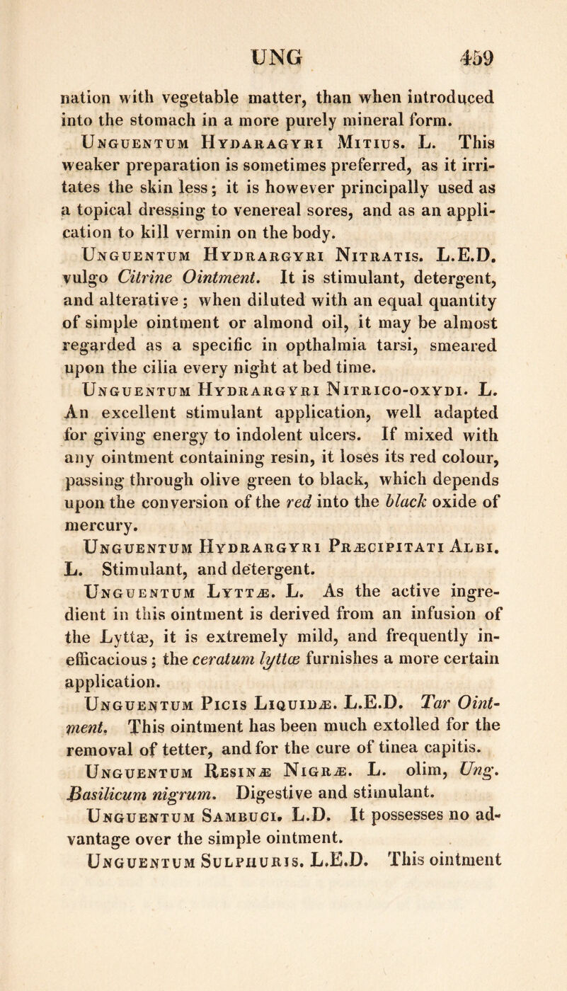 nation with vegetable matter, than when introduced into the stomach in a more purely mineral form. Unguentum Hydaragyri Mitius. L. This weaker preparation is sometimes preferred, as it irri¬ tates the skin less; it is however principally used as a topical dressing to venereal sores, and as an appli¬ cation to kill vermin on the body. Unguentum Hydrargyri Nitratis. L.E.D. vulgo Citrine Ointment. It is stimulant, detergent, and alterative; when diluted with an equal quantity of simple ointment or almond oil, it may be almost regarded as a specific in opthalmia tarsi, smeared upon the cilia every night at bed time. Unguentum Hydrargyri Nitrico-oxydi. L. An excellent stimulant application, well adapted for giving energy to indolent ulcers. If mixed with any ointment containing resin, it loses its red colour, passing through olive green to black, which depends upon the conversion of the red into the black oxide of mercury. Unguentum Hydrargyri Pr^cipitati Albi. L. Stimulant, and detergent. Unguentum Lytt^e. L. As the active ingre¬ dient in this ointment is derived from an infusion of the Lyttae, it is extremely mild, and frequently in¬ efficacious ; the ceratum lyttce furnishes a more certain application. Unguentum Picis Liquids. L.E.D. Tar Oint¬ ment, This ointment has been much extolled for the removal of tetter, and for the cure of tinea capitis. Unguentum Resina Nigr^e. L. olim, Ung. JSasilicum nigrum. Digestive and stimulant, Unguentum Sambuci# L.D. It possesses no ad¬ vantage over the simple ointment, Unguentum Sulphuris. L.E.D. This ointment