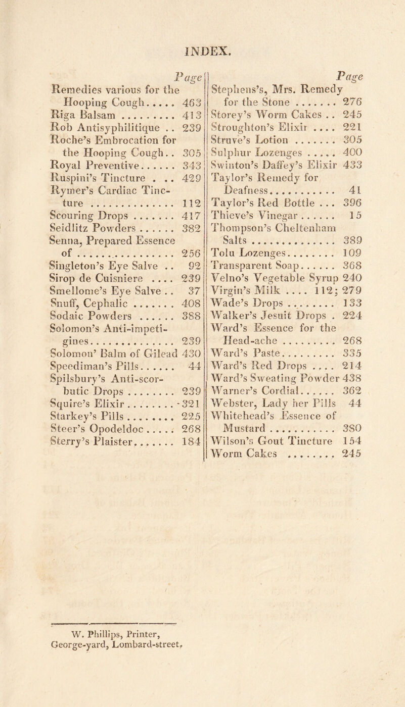 Page Remedies various for the Hooping Cough.463 Riga Balsam. 413 Rob Antisyphilitique . . 239 Roche’s Embrocation for the Hooping Cough.. 305 Royal Preventive. 343 Ruspini’s Tincture . . . 429 Rymer’s Cardiac Tinc¬ ture . 112 Scouring Drops. 417 Seidlitz Povs'ders. 382 Senna, Prepared Essence of.. 256 Singleton’s Eye Salve .. 92 Sirop de Cuisniere .... 239 Smellome’s Eye Salve .. 37 Snuff, Cephalic. 408 Sodaic Powders . 388 Solomon’s Anti-impeti- gines. 239 Solomon’ Balm of Gilead 430 Speediman’s Phils. 44 Spilsbury’s Anti-scor¬ butic Drops. 239 Squire’s Elixir.*321 Starkey’s Pills ..225 Steer’s Opodeldoc. 268 Sterry’s Plaister. 184 Page Stephens’s, Mrs. Remedy for the Stone.276 Storey’s Worm Cakes .. 245 Stroughton’s Elixir .... 221 Struve’s Lotion. 305 Sulphur Lozenges.400 Swinton’s Daffey’s Elixir 433 Taylor’s Remedy for Deafness. 41 Taylor’s Red Bottle . .. 396 Thieve’s Vinegar. 15 Thompson’s Cheltenham Salts. 389 Tolu Lozenges. 109 Transparent Soap. 368 Velno’s Vegetable Syrup 240 Virgin’s Milk .... 112^ 279 Wade’s Drops ... 133 Walker’s Jesuit Drops . 224 Ward’s Essence for the Head-ache. 268 Ward’s Paste. 335 W'ard’s Red Drops .... 2Id- Ward’s Sweating Pow^der 438 Warner’s Cordial. 362 WVbster, Lady her Pills 44 Whitehead’s Essence of Mustard. 380 Wilson’s Gout Tincture 154 Worm Cakes . 245 W. Phillips, Printer, George-yard, Lombard-street,