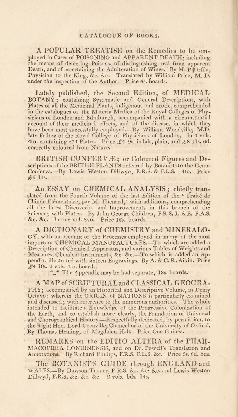 CATALOGUE OF BOOKS. A POPULAR TREATISE on the Remedies to be em¬ ployed in Cases of POISONING and APPARENT DEATH; including the means of detecting Poisons, of distinguishing real from apparent Death, and of ascertaining the Adulteration of Wines. By M. P fOrfila, Physician to the King, &c. &c. Translated by William Price, M, D. under the inspection of the Author, Price 6s. boards. Lately published, the Second Edition, of MEDICAL BOTANY; containing Systematic and Geiieral Descriptions, with Plates of all the Medicinal Plants, indigenous and exotic, comprehended in the catalogues of the Materia Medica of the Royal Colleges of Phy¬ sicians of London and Edinburgh, accompanied with a circumstantial account of their medicinal effects, and of the diseases in which they have been most successfully employed.—By William Woodviiie, M,D. late Fellow of the Royal College of Physicians of London. In 4 vols. 4to. containing 274 Plates. Price £4 9s, inbds, plain, and £8 11s. 6d. correctly coloured from Nature. BRITISH CONFERVA; or Coloured Figures and De¬ scriptions of the BRITISH PLANTS referred by Botanists to the Genus Conferva.—By Lewis Weston Dillwyn, E.R.S. & F.L.S. 4to, Price £5 11s. An ESSAY on CHEMICAL ANALYSIS; chiefly tran¬ slated from the Fourth Volume of the last Edition of the ‘ Traite do Chimie Elementaire, par M. Thenard,’ with additions, comprehending all the latest Discoveries and Improvements in this branch of the Science; with Plates. By John George Children, E.R.S. L.&E. F.A.S. &c. &c. In one vol. 8vo. Price 16s. boards. A DICTIONARY of CHEMISTRY and MINERALO¬ GY, with an account of the Processes employed in many of the most important CHEMICAL MANUFACTURES.—To which are added a Description of Chemical Apparatus, and various Tables of Weights and Measures, Chemical Instruments, See. &c.—To which is added an Ap¬ pendix, illustrated with sixteen Engravings. By A. & C. R. Aikin. Price £4 10s. 2 vols. ^to. boards. The Appendix may be had separate, 18s. boards. A, MAP of SCRIPTURAL and C LASS!CAL GEOGRA¬ PHY; accompanied by an Historical and Descriptive Volume, in Demy Octavo: wherein the ORIGIN of NATIONS is particularly examined and discussed; with reference to the numerous authorities. The wlmle intended to facilitate a Knowledge of the Progressive Colonization of the Earth, and to establish more clearly, the Foundation of Universal and Chorographical History.—Respectfully dedicated, by permission, to the Right Hon. Lord Grenville, Chancellor of the University of Oxford. By Thomas Fleming, of Magdalen Hall. Price One Guinea. REMARKS on the EDITIO ALTERA of the PHAR- MACOPCEIA LONDINENSIS, and on Dr. Powell’s Translation and Annotations. By Richard Phillips, E.R.S. F.L.S, &c. Price 3s. 6d. bds. The BOTANIST’S GUIDE through ENGLAND and WALES.—By Dawson Turner, F R.S, &c. &c* &c. and Lewis Weston Dillwyd, E.R.S. &c. &c. See. 2 vols. bds. Hs.