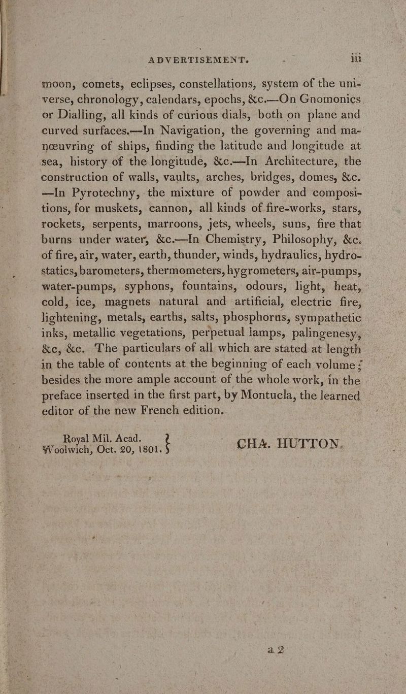 ADVERTISEMENT. à rhe! moon, comets, eclipses, constellations, system of the uni- verse, chronology, calendars, epochs, &amp;c.—On Gnomonics or Dialling, all kinds of curious dials, both on plane and curved surfaces.—In Navigation, the governing and ma- neeuvring of ships, finding the latitude and longitude at sea, history of the longitude, &amp;c.—In Architecture, the construction of walls, vaults, arches, bridges, domes, &amp;c. —In Pyrotechny, the mixture of powder and composi- tions, for muskets, cannon, all kinds of fire-works, stars, rockets, serpents, marroons, jets, wheels, suns, fire that burns under water, &amp;c.—In Chemistry, Philosophy, &amp;c. of fire, air, water, earth, thunder, winds, hydraulics, hydro- statics, barometers, thermometers, hygrometers, air-pumps, water-pumps, syphons, fountains, odours, light, heat, cold, ice, magnets natural and artificial, electric fire, du metals, earths, salts, on hate: sympathetic inks, metallic vegetations, perpetual lamps, palingenesy, - &amp;e, &amp;c. The particulars of all which are stated at length in the table of contents at the beginning of each volume : besides the more ample account of the whole work, in the | preface inserted in the first part, by Montucla, the learned editor of the new French edition. Royal Mil. Acad. Woolwich, Oct. 20, 1801. t CHA. HUTTON. a2