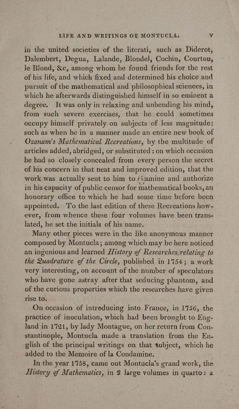 in the united societies of the literati, such as Diderot, Dalembert, Degua, Lalande, Blondel, Cochin, Courtou, le Blond, &amp;c, among whom he found friends for the rest of his life, and which fixed and determined his choice and pursuit of the mathematical and philosophical sciences, in which he afterwards distinguished himself in so eminent a degree. It was only in relaxing and unbending his mind, from such severe exercises, that he could sometimes occupy himself privately on subjects of less magnitude: such as when he in a manner made an entire new book of Ozanam’s Mathematical Recreations, by the multitude of articles added, abridged, or substituted : on which occasion he had so closely concealed from every person the secret of his concern in that neat and improved edition, that the work was actually sent to him to {>amine and authorize in his capacity of public censor for mathematical books, an honorary office to which he had some time before been appointed. ‘To the last edition of these Recreations how- ever, from whence these four volumes have been trans- lated, he set the initials of his name. Many other pieces were in the like anonymous manner composed by Montucla; among which may be here noticed an ingenious and learned History of Researches.relating to the Quadrature of the Circle, published in 1754; a work very interesting, on account of the number of speculators who have gone astray after that seducing phantom, and of the curious properties which the researches have given rise to. On occasion of introducing into Petes: in 1756, the practice of inoculation, which had been brought to Eng- Jand in 1721, by lady Montague, on her return from Con- stantinople, Montucla made a translation from the En- glish of the principal writings on that subject, which he added to the Memoire of la Condamine. In the year 1758, came out Montucla’s grand work, the