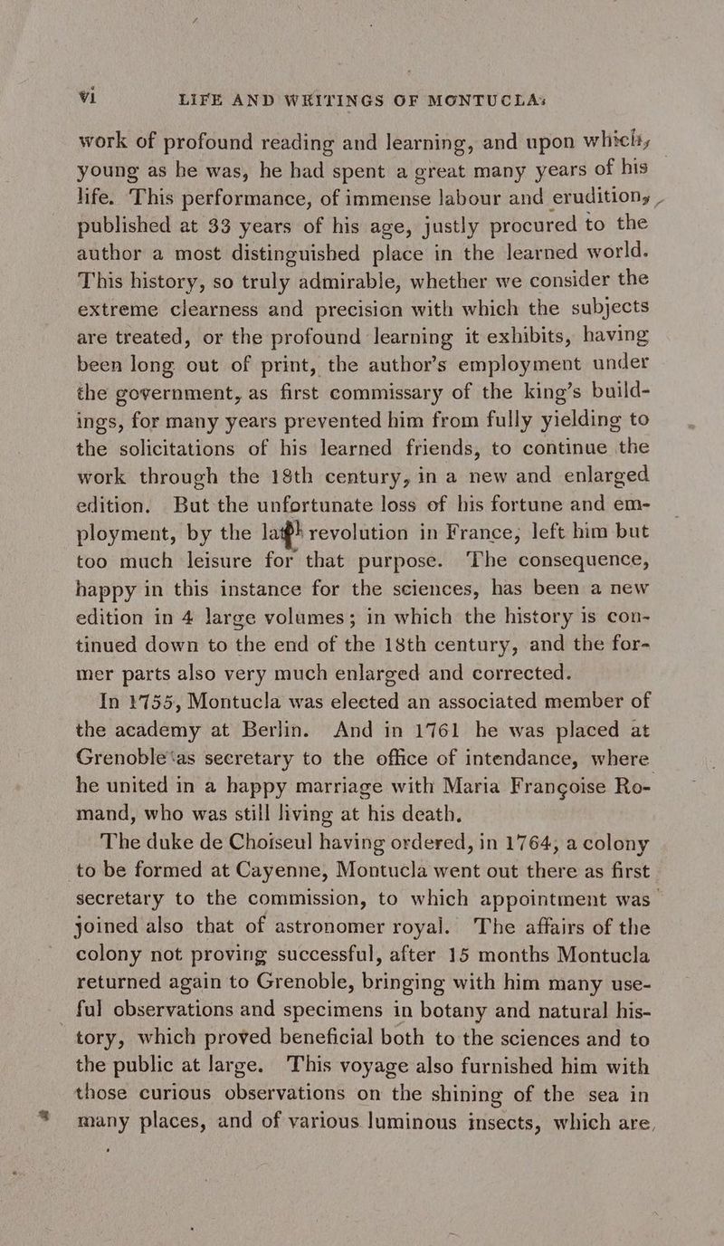 + work of profound reading and learning, and upon which, young as he was, he had spent a great many years of his life. This performance, of immense labour and erudition, , published at 33 years of his age, justly procured to the author a most distinguished place in the learned world. This history, so truly admirable, whether we consider the extreme clearness and precision with which the subjects are treated, or the profound ‘learning it exhibits, having been long out of print, the author’s employment under the government, as first commissary of the king’s build- ings, for many years prevented him from fully yielding to the solicitations of his learned friends, to continue the work through the 18th century, in a new and enlarged edition. But the unfortunate loss of his fortune and em- ployment, by the lafk revolution in France, left him but too much leisure for that purpose. The consequence, happy in this instance for the sciences, has been a new edition in 4 large volumes; in which the history is con- tinued down to the end of the 18th century, and the for- mer parts also very much enlarged and corrected. In 1755, Montucla was elected an associated member of the academy at Berlin. And in 1761 he was placed at Grenoble‘as secretary to the office of intendance, where he united in a happy marriage with Maria Frangoise Ro- mand, who was still living at his death, The duke de Choiseul having ordered, in 1764, a colony to be formed at Cayenne, Montucla went out there as first secretary to the commission, to which appointment was joined also that of astronomer royal. The affairs of the colony not proving successful, after 15 months Montucla returned again to Grenoble, bringing with him many use- ful observations and specimens in botany and natural his- tory, which proved beneficial both to the sciences and to the public at large. This voyage also furnished him with those curious observations on the shining of the sea in many places, and of various luminous insects, which are,