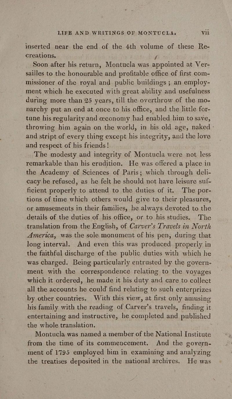 inserted near the end of the 4th volume of these Re- creations. r Soon after his return, Montucla was appointed at Ver- sailles to the honourable and profitable office of first com- missioner of the royal and public buildings ; an employ- ment which he executed with great ability and usefulness during more than 25 years, till the overthrow of the mo- narchy put an end at once to his office, and the little for- tune his regularity and ceconomy had enabled him to save, throwing him again on the world, in his old age, naked - and stript of every thing except his integrity, and the love and respect of his friends! The modesty and integrity of Montucla were not less remarkable than his erudition. He was offered a place in the Academy of Sciences of Paris; which through deli- cacy he refused, as he felt he should not have leisure suf- ficient properly to attend to the duties of it. The por- tions of time which others would give to their pleasures, or amusements in their families, he always devoted to the details of the duties of his office, or to his studies. The translation from the English, of Carver’s Travels in North America, was the sole monument of his pen, during that long interval. And even this was produced. properly in the faithful discharge of the public duties with which he was charged. Being particularly entrusted by the govern- ment with the Sime: relating to the voyages which it ordered, he made it his duty and care to collect all the accounts he could find relating to such enterprizes by other countries. With this view, at first only amusing his family with the reading of Carver’s travels, finding it entertaining and instructive, he completed and published the whole translation. : Montucla was named a member of the National Institute from the time of its commencement. And the govern- ment of 1795 employed him in examining and analyzing the treatises deposited in the national archives, He was