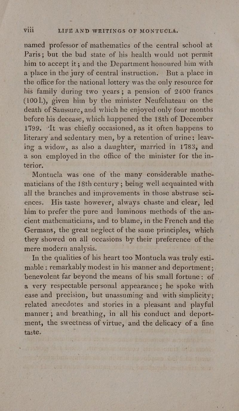 named professor of mathematics of the central school at Paris; but the bad state of his health would not permit him to accept it; and the Department honoured him with a place in the jury of central instruction. But a place in the office for the national lottery was the only resource for his family during two years; a pension of 2400 francs (1001.), given him by the minister Neufchateau on the death of Saussure, and which he enjoyed only four months before his decease, which happened the 18th of December 1799. “It was chiefly occasioned, as it often happens to literary and sedentary men, by a retention of urine: leav- ing a widow, as also a daughter, married in 1783, and. a son employed in the office of the minister for the in- terior. Montucla was one of the many considerable mathe- maticians of the 18th century ; being well acquainted with all the branches and improvements in those abstruse sci- ences. His taste however, always chaste and clear, led him to prefer the pure and luminous methods of the an- cient mathematicians, and to blame, in the French and the Germans, the great neglect of the same principles, which they showed on all occasions by their preference of the mere modern analysis. ‘In the qualities of his heart too Montucla was truly esti- mable : remarkably modest in his manner and deportment; benevolent far beyond the means of his small fortune: of . a very respectable personal appearance; he spoke with ease and precision, but unassuming and with simplicity; related anecdotes and stories in a pleasant and playful manner ; and breathing, in all his conduct and deport- ment, the sweetness of virtue, and the delicacy of a fine taste.