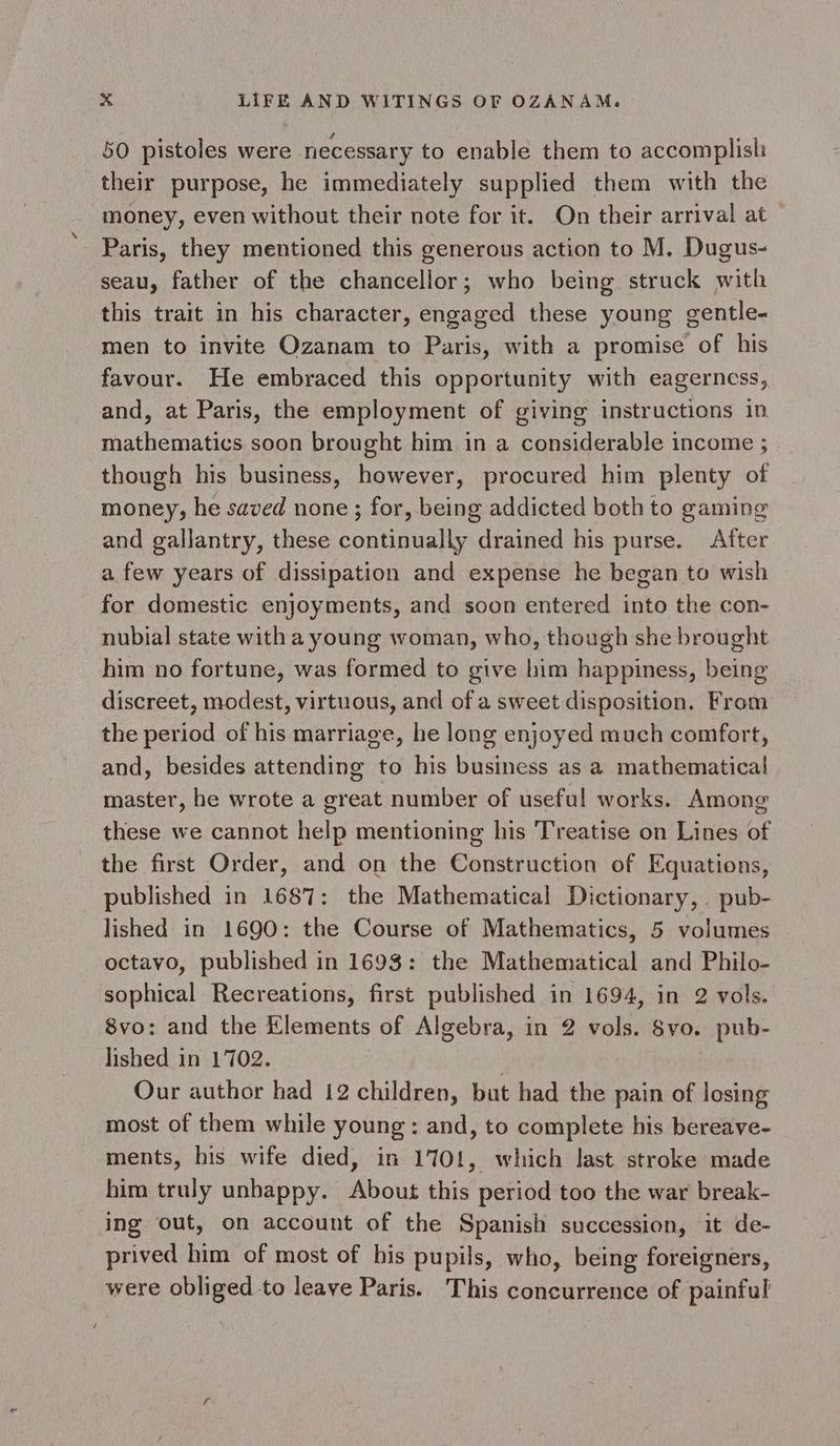 50 pistoles were necessary to enable them to accomplish their purpose, he immediately supplied them with the money, even without their note for it. On their arrival at Paris, they mentioned this generous action to M. Dugus- seau, father of the chancellor; who being struck with this trait in his character, engaged these young gentle- men to invite Ozanam to Paris, with a promise of his favour. He embraced this opportunity with eagerness, and, at Paris, the employment of giving instructions in mathematics soon brought him in a considerable income ; though his business, however, procured him plenty of money, he saved none ; for, being addicted both to gaming and gallantry, these continually drained his purse. After a few years of dissipation and expense he began to wish for domestic enjoyments, and soon entered into the con- nubial state with a young woman, who, though she brought him no fortune, was formed to give him happiness, being discreet, modest, virtuous, and of a sweet disposition. From the period of his marriage, he long enjoyed much comfort, and, besides attending to his business as a mathematical master, he wrote a great number of useful works. Among these we cannot help mentioning his Treatise on Lines of the first Order, and on the Construction of Equations, published in 1687: the Mathematical Dictionary, . pub- lished in 1690: the Course of Mathematics, 5 volumes octavo, published in 1693: the Mathematical and Philo- sophical Recreations, first published in 1694, in 2 vols. 8vo: and the Elements of Algebra, in 2 vols. 8vo. pub- lished in 1702. ) | Our author had 12 children, but had the pain of losing most of them while young: and, to complete his bereave- ments, his wife died, in 1701, which last stroke made him truly unhappy. About this period too the war break- ing out, on account of the Spanish succession, it de- prived him of most of his pupils, who, being foreigners, were obliged to leave Paris. This concurrence of painful