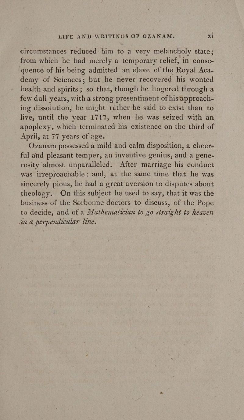circumstances reduced him to a very melancholy state; from which he had merely a temporary relief, in conse- quence of his being admitted an eleve of the Royal Aca- demy of Sciences; but he never recovered his wonted health and spirits ; so that, though he lingered through a few dull years, with a strong presentiment of his‘approach- ing dissolution, he might rather be said to exist than to live, until the year 1717, when he was seized with an apoplexy, which terminated his existence on the third of April, at 77 years of age. Ozanam possessed a mild and calm disposition, a cheer- ful and pleasant temper, an inventive genius, and a gene- rosity almost unparalleled. After marriage his conduct was irreproachable: and, at the same time that he was sincerely pious, he had a great aversion to disputes about theology. On this subject he used to say, that it was the business of the Sorbonne doctors to discuss, of the Pope to decide, and of a Mathematician to go straight to heaven 4n a perpendicular line.