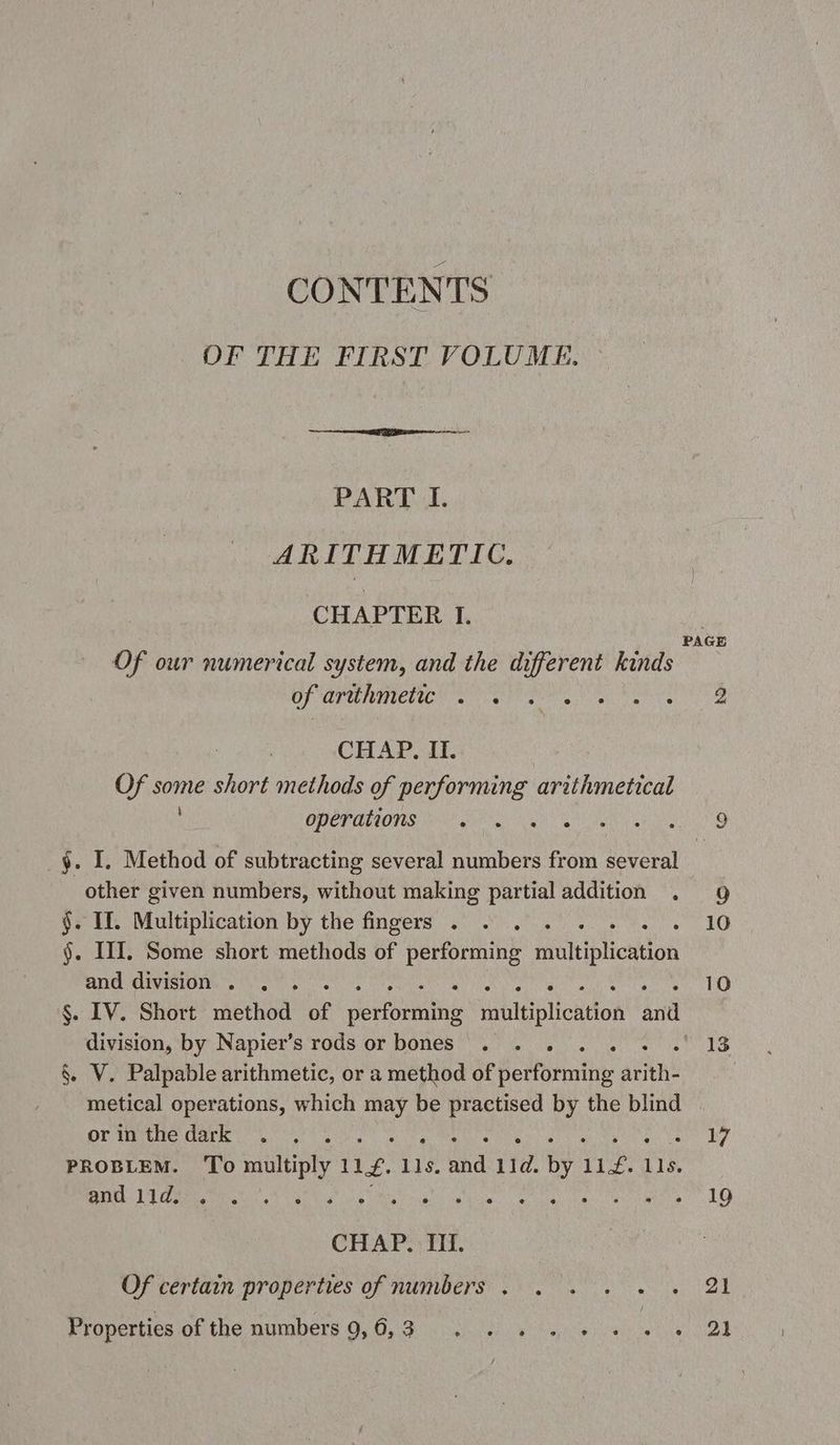 CONTENTS OF THE FIRST VOLUME. PART I. ARITHMETIC. CHAPTER I. OF ARR ATEN SIMON CHAP. II. Of 7 short methods of performing arithmetical OPCTHRONS oN or ah §. I. Method of subtracting several numbers from several other given numbers, without making partial addition $. If. Multiplication by the fingers . : §. HI. Some short methods of performing faitibliculon and division . , Da division, by Napier’s rods or bones . . . . . . §. V. Palpable arithmetic, or a method of performing arith’ metical operations, which may be tune by the blind orinthe dark . PROBLEM. To st 11g. 115. and Lid. by. 112.1 115. SC ES QU Eee PR so e La e ad CHAP TH. Of certain properties of numbers . . . . . Properties of the numbers 9,0, 3140 2
