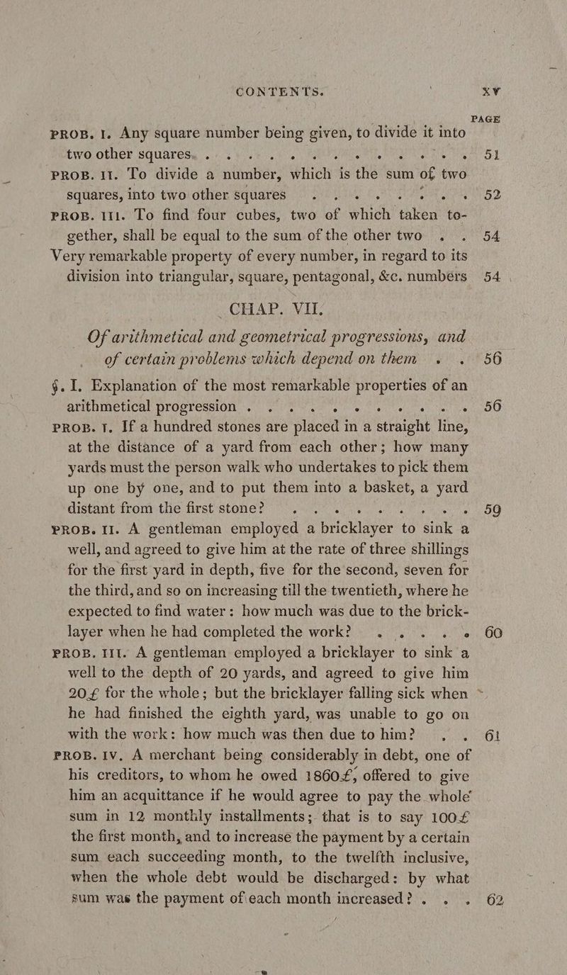 PROB. I. Any square number being given, to divide it into WO OFDEF SGUATESy à ese No) APS ANNE CRUE ARTE PROB. II. To divide a number, which is the sum of two squares, into twoiother squares | Qo ceo PROB. 111. To find four cubes, two of which taken to- gether, shall be equal to the sum of the other two. Very remarkable property of every number, in regard to its division into triangular, square, pentagonal, &c. numbers GHAP, VIL Of arithmetical and geometrical progressions, and of certain problems which depend on them +. . $. I. Explanation of the most remarkable properties of an APENIELIPaL PIOCTCESION CC ore Tens wh sat let ve pros. 1. If a hundred stones are placed in a straight line, at the distance of a yard from each other; how many yards must the person walk who undertakes to pick them up one by one, and to put them into a basket, a yard distant front the first stones aa oo Sha PROB. II. A gentleman employed a bricklayer to dink a well, and agreed to give him at the rate of three shillings for the first yard in depth, five for the second, seven for the third, and so on increasing till the twentieth, where he expected to find water: how much was due to the brick- layer when he had completed the work? . . . . + PROB. III. A gentleman employed a bricklayer to sink a well to the depth of 20 yards, and agreed to give him he had finished the eighth yard, was unable to go on with the work: how much was then due to him? , , PROB. IV. A merchant being considerably in debt, one of his creditors, to whom he owed 18604, offered to give him an acquittance if he would agree to pay the whole sum in 12 monthly installments; that is to say 100£ the first month, and to increase the payment by a certain sum each succeeding month, to the twelfth inclusive, when the whole debt would be discharged: by what é 51 52 54 54 56 56 59 60 61