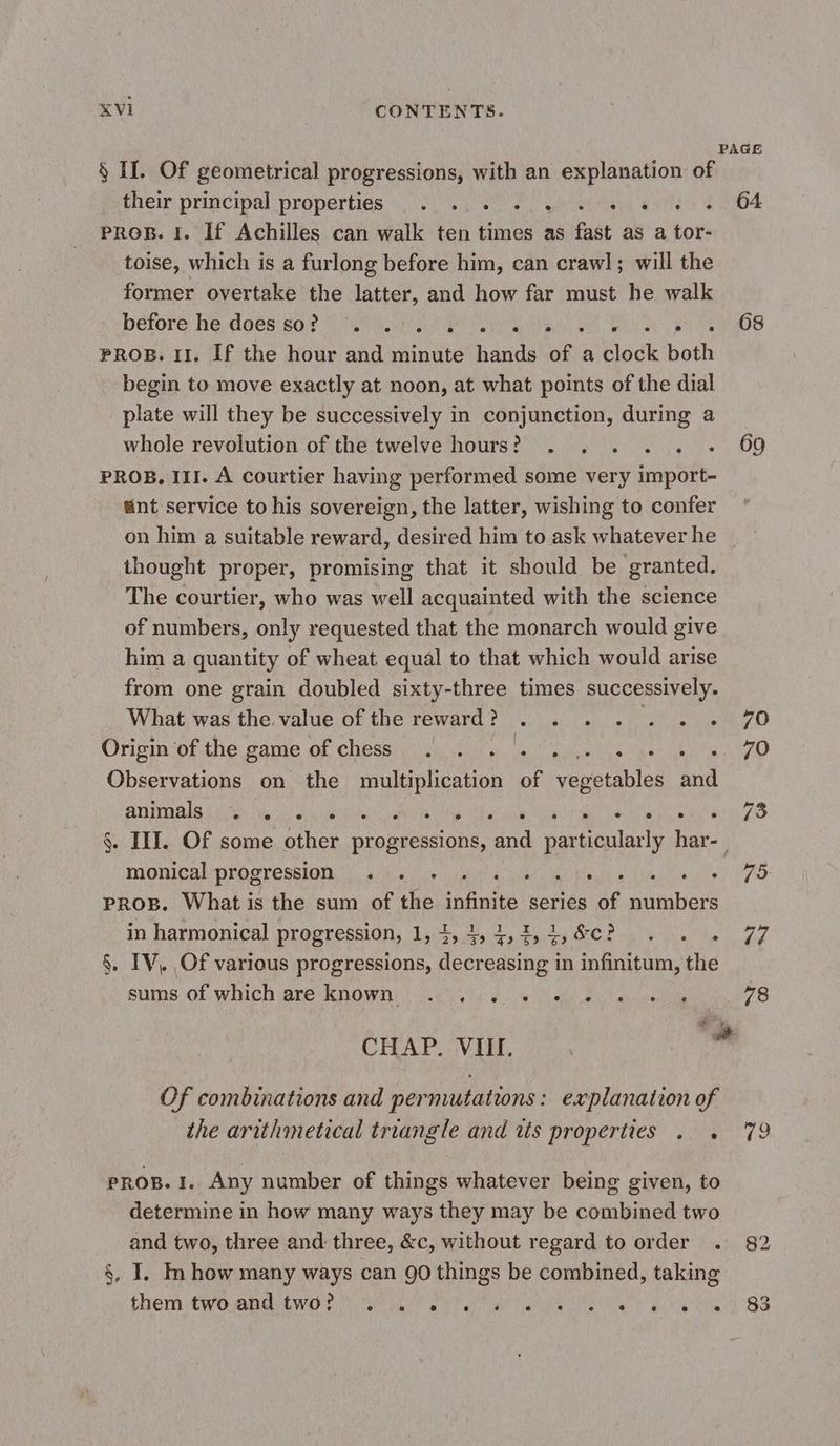 PAGE § If. Of geometrical progressions, with an explanation of their principal properties)... le tre este) 204 pros. I. If Achilles can walk ten times as fast as a tor- toise, which is a furlong before him, can crawl; will the former overtake the latter, and how far must he walk before he, does 80e NE nia ae op atts se Ek O8 PROB. 11. If the hour and minute hands of a clock both begin to move exactly at noon, at what points of the dial plate will they be successively in conjunction, during a whole revolution of the twelve hours? . . . . . . 69 PROB. ILI. A courtier having performed some very import- unt service to his sovereign, the latter, wishing to confer on him a suitable reward, desired him to ask whatever he _ thought proper, promising that it should be granted. The courtier, who was well acquainted with the science of numbers, only requested that the monarch would give him a quantity of wheat equal to that which would arise from one grain doubled sixty-three times successively. What was the. value of the reward? . . . . . . . ZO Origin of the game of chess . . . . . A ie berets, b Observations on the multiplication of Teva bles and A A MORE aie es ie LPS AR A . III. Of some other progressions, and Her har- Has progression « +. . 4 , ES i a 7) PROB. What is the sum of the te series of numbers in harmonical progression, 1,4, 4,4,4,4,&amp;c? . . . 77 §. IV, Of various progressions, decreasing in infinitum, the sums. of-whichareknowny er, JL SNA NS ns 78 CHAP. VIII. Of combinations and permutations: explanation of the arithmetical triangle and its properties . . 79 PROB. I. Any number of things whatever being given, to determine in how many ways they may be combined two and two, three and: three, &amp;c, without regard to order . 82 §, I. In how many ways can 90 things be combined, taking them No ARE Emo er we PPT ae RAS cle lt eee 288
