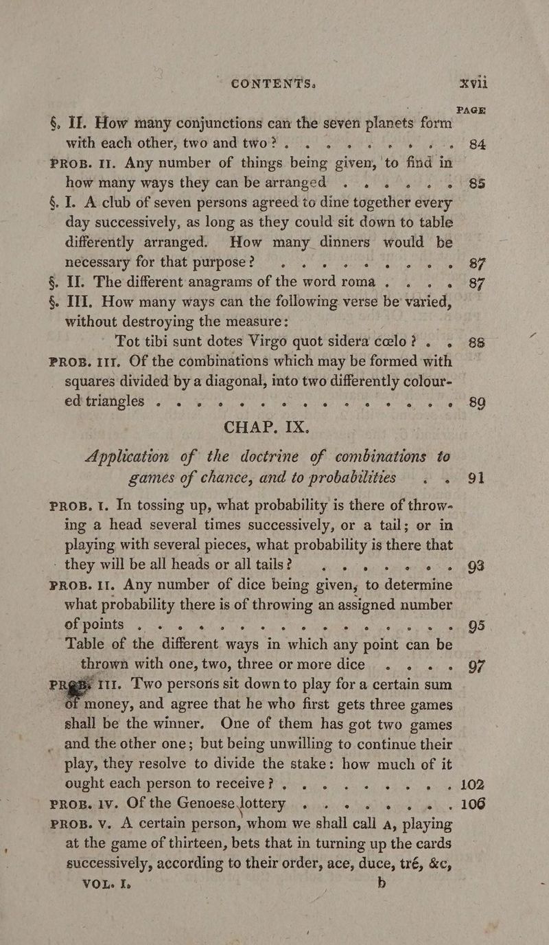 CONTENTS. Xvi | PAGE §, If. How many conjunctions can the seven planets form with each other, two and two, . . , + «© 6 « 84 PROB. 11. Any number of things being given, to find in how many ways they can be arranged . . . . , . 85 §. I. A club of seven persons agreed to dine together every day successively, as long as they could sit down to table differently arranged. How many dinners would be necessary for that purpose UT ee als we ee ee ST §. IT. The different anagrams of the word roma , . . . 87 §. III. How many ways can the following verse be varied, without destroying the measure: Tot tibi sunt dotes Virgo quot sidera celo? . . 88 PROB. 111. Of the combinations which may be formed with — squares divided by a diagonal, into two differently colour- PORELIOPIÉR ite ete ete tal eue Valise 4 hehe at OO CHAP. IX. Application of the doctrine of combinations to games of chance, and to probabilities . . 91 PROB. 1. In tossing up, what probability is there of throw- ing a head several times successively, or a tail; or in playing with several pieces, what probability is there that - they will be all heads or alltails? . . . . . «+ 03 PROB. 11. Any number of dice being given, to determine what probability there is of throwing an assigned number OUTOIDER siete ey le al, oie abet te aye: eh mL OS Table of the different ways in which any point can be thrown with one, two, three or more dice . . . . 97 rage 1 Two persons sit down to play for a certain sum “of money, and agree that he who first gets three games shall be the winner. One of them has got two games and the other one; but being unwilling to continue their play, they resolve to divide the stake: how much of it Ougnt-caen person to rebelle 0 63% ya ey LOB PROR.17. Of the Genoese lottery, sis. Ste il 106 PROB. V. A certain person, whom we shall call a, playing at the game of thirteen, bets that in turning up the cards successively, according to their order, ace, duce, tré, &amp;c, VOL. I, b